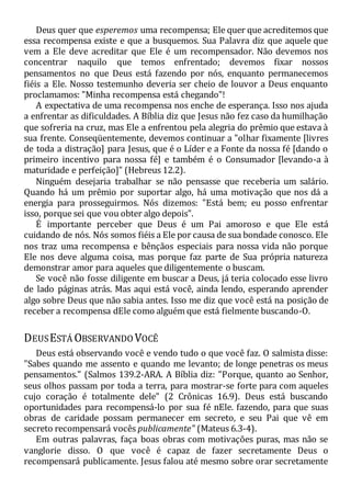 Deus quer que esperemos uma recompensa; Ele quer que acreditemos que
essa recompensa existe e que a busquemos. Sua Palavra diz que aquele que
vem a Ele deve acreditar que Ele é um recompensador. Não devemos nos
concentrar naquilo que temos enfrentado; devemos fixar nossos
pensamentos no que Deus está fazendo por nós, enquanto permanecemos
fiéis a Ele. Nosso testemunho deveria ser cheio de louvor a Deus enquanto
proclamamos: "Minha recompensa está chegando"!
A expectativa de uma recompensa nos enche de esperança. Isso nos ajuda
a enfrentar as dificuldades. A Bíblia diz que Jesus não fez caso da humilhação
que sofreria na cruz, mas Ele a enfrentou pela alegria do prêmio que estava à
sua frente. Conseqüentemente, devemos continuar a "olhar fixamente [livres
de toda a distração] para Jesus, que é o Líder e a Fonte da nossa fé [dando o
primeiro incentivo para nossa fé] e também é o Consumador [levando-a à
maturidade e perfeição]" (Hebreus 12.2).
Ninguém desejaria trabalhar se não pensasse que receberia um salário.
Quando há um prêmio por suportar algo, há uma motivação que nos dá a
energia para prosseguirmos. Nós dizemos: "Está bem; eu posso enfrentar
isso, porque sei que vou obter algo depois".
É importante perceber que Deus é um Pai amoroso e que Ele está
cuidando de nós. Nós somos fiéis a Ele por causa de sua bondade conosco. Ele
nos traz uma recompensa e bênçãos especiais para nossa vida não porque
Ele nos deve alguma coisa, mas porque faz parte de Sua própria natureza
demonstrar amor para aqueles que diligentemente o buscam.
Se você não fosse diligente em buscar a Deus, já teria colocado esse livro
de lado páginas atrás. Mas aqui está você, ainda lendo, esperando aprender
algo sobre Deus que não sabia antes. Isso me diz que você está na posição de
receber a recompensa dEle como alguém que está fielmente buscando-O.
DEUSESTÁ OBSERVANDO VOCÊ
Deus está observando você e vendo tudo o que você faz. O salmista disse:
"Sabes quando me assento e quando me levanto; de longe penetras os meus
pensamentos." (Salmos 139.2-ARA. A Bíblia diz: "Porque, quanto ao Senhor,
seus olhos passam por toda a terra, para mostrar-se forte para com aqueles
cujo coração é totalmente dele" (2 Crônicas 16.9). Deus está buscando
oportunidades para recompensá-lo por sua fé nEle. fazendo, para que suas
obras de caridade possam permanecer em secreto, e seu Pai que vê em
secreto recompensará vocês publicamente" (Mateus 6.3-4).
Em outras palavras, faça boas obras com motivações puras, mas não se
vanglorie disso. O que você é capaz de fazer secretamente Deus o
recompensará publicamente. Jesus falou até mesmo sobre orar secretamente
 