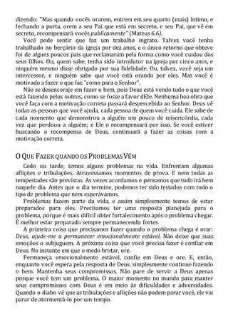 dizendo: "Mas quando vocês orarem, entrem em seu quarto (mais) íntimo, e
fechando a porta, orem a seu Pai que está em secreto, e seu Pai, que vê em
secreto, recompensará vocês publicamente" (Mateus 6.6).
Você pode sentir que faz um trabalho ingrato. Talvez você tenha
trabalhado no berçário da igreja por dez anos, e o único retorno que obteve
foi de alguns poucos pais que reclamaram pela forma como você cuidou dos
seus filhos. Ou, quem sabe, tenha sido introdutor na igreja por cinco anos, e
ninguém mesmo disse obrigado por sua fidelidade. Ou, talvez, você seja um
intercessor, e ninguém sabe que você está orando por eles. Mas você é
motivado a fazer o que faz "como para o Senhor".
Não se desencoraje em fazer o bem, pois Deus está vendo tudo o que você
está fazendo pelos outros, como se fosse a favor dEle. Nenhuma boa obra que
você faça com a motivação correta passará despercebida ao Senhor. Deus vê
todas as pessoas que você ajuda, cada pessoa de quem você cuida. Ele sabe de
cada momento que demonstrou a alguém um pouco de misericórdia, cada
vez que perdoou a alguém; e Ele o recompensará por isso. Se você estiver
buscando a recompensa de Deus, continuará a fazer as coisas com a
motivação correta.
OQUE FAZER QUANDOOS PROBLEMASVÊM
Cedo ou tarde, temos alguns problemas na vida. Enfrentam algumas
aflições e tribulações. Atravessamos momentos de prova. E nem todas as
tempestades são previstas. As vezes acordamos e pensamos que tudo irá bem
naquele dia. Antes que o dia termine, podemos ter sido testados com todo o
tipo de problema que nem esperávamos.
Problemas fazem parte da vida, e assim simplesmente temos de estar
preparados para eles. Precisamos ter uma resposta planejada para o
problema, porque é mais difícil obter fortalecimento após o problema chegar.
É melhor estar preparado sempre permanecendo fortes.
A primeira coisa que precisamos fazer quando o problema chega é orar:
Deus, ajude-me a permanecer emocionalmente estável. Não deixe que suas
emoções o subjuguem. A próxima coisa que você precisa fazer é confiar em
Deus. No instante em que o medo brotar, ore.
Permaneça emocionalmente estável, confie em Deus e ore. E, então,
enquanto você espera pela resposta de Deus, simplesmente continue fazendo
o bem. Mantenha seus compromissos. Não pare de servir a Deus apenas
porque você tem um problema. O maior momento no mundo para manter
seus compromissos com Deus é em meio às dificuldades e adversidades.
Quando o diabo vê que as tribulações e aflições não podem parar você, ele vai
parar de atormentá-lo por um tempo.
 