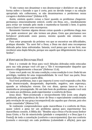 “E não vamos nos desanimar e nos desencorajar e desfalecer em agir de
forma nobre e fazendo o que é certo, pois no devido tempo e na estação
apropriada nós colheremos, se não desanimarmos e perdermos nossa
coragem e desfalecermos" (Gálatas 6.9).
Assim, existem quatro coisas a fazer quando os problemas chegarem:
permaneça emocionalmente estável, confie em Deus, ore__ imediatamente
para evitar ser tomado pelo medo e mantenha-se fazendo o bem. A quinta
coisa a fazer é esperar uma recompensa.
Raramente fazemos alguma dessas coisas quando o problema chega, mas
isso pode acontecer por não termos um plano. Creio que precisamos nos
fortalecer praticando esses passos, mesmo quando não estamos em
problemas.
Para estar preparado da próxima vez que se encontrar em dificuldades,
pratique dizendo: "Eu serei fiel a Deus, e Deus me dará uma recompensa
dobrada pelas lutas enfrentadas. Satanás, você pensa que vai me ferir, mas
receberei uma dupla bênção, porque sou aquele que diligentemente busca ao
Senhor".
A VONTADE DE DEUSPARA VOCÊ
Esta é a vontade de Deus para você: bênçãos dobradas estão estocadas
para sua vida porque você crê que a "Ele é recompensador daqueles que
sincera e diligentemente o buscam" (Hebreus 11.6).
Como você pode ver, há uma condição, e essa condição é crer. Onde há um
privilégio, também há uma responsabilidade. Se você fizer sua parte, Deus
nunca falhará em fazer a parte dEle.
Você terá problemas, mas o que importa é como você responde a eles. Não
fique desencorajado, desapontado, deprimido, negativo, sem esperança,
quando as tribulações vierem. Em vez disso, apenas lance-as fora e
mantenha-se prosseguindo. Há um lado bom do problema: quando você está
em meio aos problemas, pode experimentar o conforto de Deus.
Jesus disse: "Bem-aventurado e invejavelmente feliz [com uma alegria
produzida pela experiência do favor de Deus e especialmente condicionada
pela revelação de sua graça incomparável] são aqueles que choram, pois eles
serão consolados" (Mateus 5.4).
Se realmente compreendermos quão maravilhoso é o conforto de Deus,
quase valerá a pena ter um problema apenas para experimentar Seu
maravilhoso consolo. A Bíblia diz: "Bendito seja o Deus e Pai do nosso Senhor
Jesus Cristo, o Pai de misericórdia (piedade e compaixão) e o Deus [que é a
Fonte]) de toda a consolação (conforto e encorajamento). Que nos conforta
(consola e encoraja) em cada problema (calamidade e aflição), para que
 