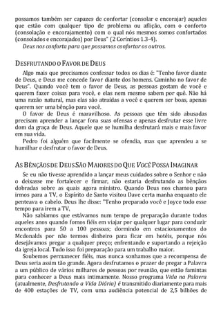 possamos também ser capazes de confortar (consolar e encorajar) aqueles
que estão com qualquer tipo de problema ou aflição, com o conforto
(consolação e encorajamento) com o qual nós mesmos somos confortados
(consolados e encorajados) por Deus" (2 Coríntios 1.3-4).
Deus nos conforta para que possamos confortar os outros.
DESFRUTANDOO FAVOR DE DEUS
Algo mais que precisamos confessar todos os dias é: "Tenho favor diante
de Deus, e Deus me concede favor diante dos homens. Caminho no favor de
Deus". Quando você tem o favor de Deus, as pessoas gostam de você e
querem fazer coisas para você, e elas nem mesmo sabem por quê. Não há
uma razão natural, mas elas são atraídas a você e querem ser boas, apenas
querem ser uma bênção para você.
O favor de Deus é maravilhoso. As pessoas que têm sido abusadas
precisam aprender a lançar fora suas ofensas e apenas desfrutar esse livre
dom da graça de Deus. Aquele que se humilha desfrutará mais e mais favor
em sua vida.
Pedro foi alguém que facilmente se ofendia, mas que aprendeu a se
humilhar e desfrutar o favor de Deus.
AS BÊNÇÃOSDE DEUSSÃO MAIORESDO QUE VOCÊ POSSA IMAGINAR
Se eu não tivesse aprendido a lançar meus cuidados sobre o Senhor e não
o deixasse me fortalecer e firmar, não estaria desfrutando as bênçãos
dobradas sobre as quais agora ministro. Quando Deus nos chamou para
irmos para a TV, o Espírito de Santo visitou Dave certa manha enquanto ele
penteava o cabelo. Deus lhe disse: "Tenho preparado você e Joyce todo esse
tempo para irem a TV,
Não sabíamos que estávamos num tempo de preparação durante todos
aqueles anos quando fomos fiéis em viajar por qualquer lugar para conduzir
encontros para 50 a 100 pessoas; dormindo em estacionamentos do
Mcdonalds por não termos dinheiro para ficar em hotéis, porque nós
desejávamos pregar a qualquer preço; enfrentando e suportando a rejeição
da igreja local. Tudo isso foi preparação para um trabalho maior.
Soubemos permanecer fiéis, mas nunca sonhamos que a recompensa de
Deus seria assim tão grande. Agora desfrutamos o prazer de pregar a Palavra
a um público de vários milhares de pessoas por reunião, que estão famintas
para conhecer a Deus mais intimamente. Nosso programa Vida na Palavra
(atualmente, Desfrutando a Vida Diária) é transmitido diariamente para mais
de 400 estações de TV, com uma audiência potencial de 2,5 bilhões de
 