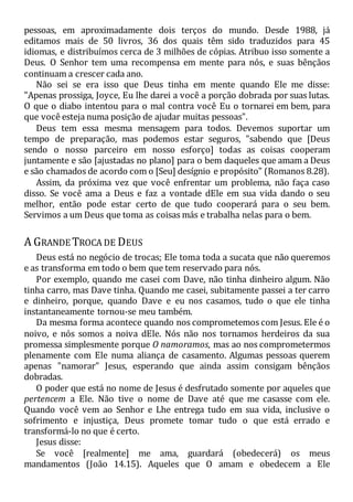 pessoas, em aproximadamente dois terços do mundo. Desde 1988, já
editamos mais de 50 livros, 36 dos quais têm sido traduzidos para 45
idiomas, e distribuímos cerca de 3 milhões de cópias. Atribuo isso somente a
Deus. O Senhor tem uma recompensa em mente para nós, e suas bênçãos
continuam a crescer cada ano.
Não sei se era isso que Deus tinha em mente quando Ele me disse:
"Apenas prossiga, Joyce, Eu lhe darei a você a porção dobrada por suas lutas.
O que o diabo intentou para o mal contra você Eu o tornarei em bem, para
que você esteja numa posição de ajudar muitas pessoas".
Deus tem essa mesma mensagem para todos. Devemos suportar um
tempo de preparação, mas podemos estar seguros, "sabendo que [Deus
sendo o nosso parceiro em nosso esforço] todas as coisas cooperam
juntamente e são [ajustadas no plano] para o bem daqueles que amam a Deus
e são chamados de acordo com o [Seu] desígnio e propósito" (Romanos 8.28).
Assim, da próxima vez que você enfrentar um problema, não faça caso
disso. Se você ama a Deus e faz a vontade dEle em sua vida dando o seu
melhor, então pode estar certo de que tudo cooperará para o seu bem.
Servimos a um Deus que toma as coisas más e trabalha nelas para o bem.
A GRANDE TROCA DE DEUS
Deus está no negócio de trocas; Ele toma toda a sucata que não queremos
e as transforma em todo o bem que tem reservado para nós.
Por exemplo, quando me casei com Dave, não tinha dinheiro algum. Não
tinha carro, mas Dave tinha. Quando me casei, subitamente passei a ter carro
e dinheiro, porque, quando Dave e eu nos casamos, tudo o que ele tinha
instantaneamente tornou-se meu também.
Da mesma forma acontece quando nos comprometemos com Jesus. Ele é o
noivo, e nós somos a noiva dEle. Nós não nos tornamos herdeiros da sua
promessa simplesmente porque O namoramos, mas ao nos comprometermos
plenamente com Ele numa aliança de casamento. Algumas pessoas querem
apenas "namorar" Jesus, esperando que ainda assim consigam bênçãos
dobradas.
O poder que está no nome de Jesus é desfrutado somente por aqueles que
pertencem a Ele. Não tive o nome de Dave até que me casasse com ele.
Quando você vem ao Senhor e Lhe entrega tudo em sua vida, inclusive o
sofrimento e injustiça, Deus promete tomar tudo o que está errado e
transformá-lo no que é certo.
Jesus disse:
Se você [realmente] me ama, guardará (obedecerá) os meus
mandamentos (João 14.15). Aqueles que O amam e obedecem a Ele
 