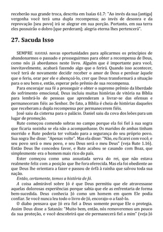 receberão sua grande troca, descrita em Isaías 61.7: "Ao invés da sua [antiga]
vergonha você terá uma dupla recompensa; ao invés de desonra e da
reprovação [seu povo] irá se alegrar em sua porção. Portanto, em sua terra
eles possuirão o dobro [que perderam]; alegria eterna lhes pertencerá".
27. Sacuda Isso
SEMPRE HAVERÁ novas oportunidades para aplicarmos os princípios de
abandonarmos o passado e prosseguirmos para obter a recompensa de Deus,
como nós já abordamos neste livro. Alguém que é importante para você,
inevitavelmente, acabará fazendo algo que o ferirá. Quando isso acontecer,
você terá de novamente decidir receber o amor de Deus e perdoar àquele
que o feriu, orar por ele e abençoá-lo, crer que Deus transformará a situação
para o seu bem e, então, esperar pelo prêmio de sua recompensa.
Para encorajar sua fé a prosseguir e obter o supremo prêmio da liberdade
do sofrimento emocional, Deus incluiu muitas histórias de vitória na Bíblia
para lembrá-lo de pessoas que aprenderam a livrar-se das ofensas e
permaneceram fiéis ao Senhor. De fato, a Bíblia é cheia de histórias daqueles
que receberam a dupla recompensa por permanecerem fiéis.
José saiu da cisterna para o palácio. Daniel saiu da cova dos leões para um
lugar de promoção.
Rute começou comendo sobras no campo porque ela foi fiel à sua sogra
que ficaria sozinha se ela não a acompanhasse. Os maridos de ambas tinham
morrido e Rute poderia ter voltado para a segurança do seu próprio povo.
Sua sogra lhe disse: "Apenas volte". Mas ela disse: "Não, eu ficarei com você, e
seu povo será o meu povo, e seu Deus será o meu Deus" (veja Rute 1.16).
Então Deus lhe concedeu favor, e Rute acabou se casando com Boaz, que
simplesmente era o homem mais rico do país.
Ester começou como uma assustada serva do rei, que não estava
realmente feliz com a posição que lhe fora oferecida. Mas ela foi obediente ao
que Deus lhe orientara a fazer e passou de órfã à rainha que salvou toda sua
nação.
Então, certamente, temos a história de Jó.
A coisa admirável sobre Jó é que Deus permitiu que ele atravessasse
aquelas dolorosas experiências porque sabia que ele as enfrentaria de forma
bem-sucedida. Deus conhecia Jó como um homem em quem Ele podia
confiar. Se você nunca leu todo o livro de Jó, encorajo-o a fazê-lo.
O diabo pensava que Jó era fiel a Deus somente porque Ele o protegia.
Assim Deus disse a Satanás: "Muito bem, então, nós removeremos um pouco
da sua proteção, e você descobrirá que ele permanecerá fiel a mim" (veja Jó
 