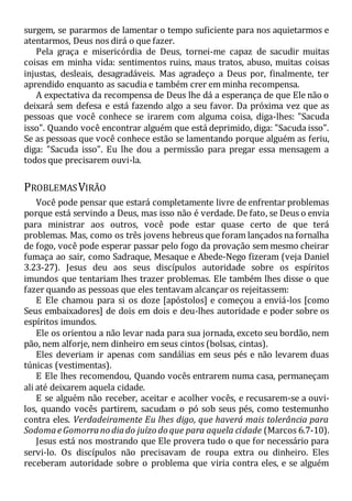 surgem, se pararmos de lamentar o tempo suficiente para nos aquietarmos e
atentarmos, Deus nos dirá o que fazer.
Pela graça e misericórdia de Deus, tornei-me capaz de sacudir muitas
coisas em minha vida: sentimentos ruins, maus tratos, abuso, muitas coisas
injustas, desleais, desagradáveis. Mas agradeço a Deus por, finalmente, ter
aprendido enquanto as sacudia e também crer em minha recompensa.
A expectativa da recompensa de Deus lhe dá a esperança de que Ele não o
deixará sem defesa e está fazendo algo a seu favor. Da próxima vez que as
pessoas que você conhece se irarem com alguma coisa, diga-lhes: "Sacuda
isso". Quando você encontrar alguém que está deprimido, diga: "Sacuda isso".
Se as pessoas que você conhece estão se lamentando porque alguém as feriu,
diga: "Sacuda isso". Eu lhe dou a permissão para pregar essa mensagem a
todos que precisarem ouvi-la.
PROBLEMASVIRÃO
Você pode pensar que estará completamente livre de enfrentar problemas
porque está servindo a Deus, mas isso não é verdade. De fato, se Deus o envia
para ministrar aos outros, você pode estar quase certo de que terá
problemas. Mas, como os três jovens hebreus que foram lançados na fornalha
de fogo, você pode esperar passar pelo fogo da provação sem mesmo cheirar
fumaça ao sair, como Sadraque, Mesaque e Abede-Nego fizeram (veja Daniel
3.23-27). Jesus deu aos seus discípulos autoridade sobre os espíritos
imundos que tentariam lhes trazer problemas. Ele também lhes disse o que
fazer quando as pessoas que eles tentavam alcançar os rejeitassem:
E Ele chamou para si os doze [apóstolos] e começou a enviá-los [como
Seus embaixadores] de dois em dois e deu-lhes autoridade e poder sobre os
espíritos imundos.
Ele os orientou a não levar nada para sua jornada, exceto seu bordão, nem
pão, nem alforje, nem dinheiro em seus cintos (bolsas, cintas).
Eles deveriam ir apenas com sandálias em seus pés e não levarem duas
túnicas (vestimentas).
E Ele lhes recomendou, Quando vocês entrarem numa casa, permaneçam
ali até deixarem aquela cidade.
E se alguém não receber, aceitar e acolher vocês, e recusarem-se a ouvi-
los, quando vocês partirem, sacudam o pó sob seus pés, como testemunho
contra eles. Verdadeiramente Eu lhes digo, que haverá mais tolerância para
SodomaeGomorrano diado juízo do que para aquela cidade (Marcos 6.7-10).
Jesus está nos mostrando que Ele provera tudo o que for necessário para
servi-lo. Os discípulos não precisavam de roupa extra ou dinheiro. Eles
receberam autoridade sobre o problema que viria contra eles, e se alguém
 