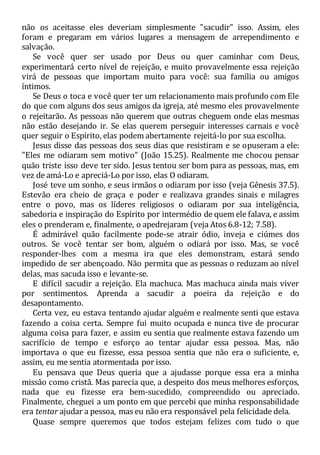 não os aceitasse eles deveriam simplesmente "sacudir" isso. Assim, eles
foram e pregaram em vários lugares a mensagem de arrependimento e
salvação.
Se você quer ser usado por Deus ou quer caminhar com Deus,
experimentará certo nível de rejeição, e muito provavelmente essa rejeição
virá de pessoas que importam muito para você: sua família ou amigos
íntimos.
Se Deus o toca e você quer ter um relacionamento mais profundo com Ele
do que com alguns dos seus amigos da igreja, até mesmo eles provavelmente
o rejeitarão. As pessoas não querem que outras cheguem onde elas mesmas
não estão desejando ir. Se elas querem perseguir interesses carnais e você
quer seguir o Espírito, elas podem abertamente rejeitá-lo por sua escolha.
Jesus disse das pessoas dos seus dias que resistiram e se opuseram a ele:
"Eles me odiaram sem motivo" (João 15.25). Realmente me chocou pensar
quão triste isso deve ter sido. Jesus tentou ser bom para as pessoas, mas, em
vez de amá-Lo e apreciá-Lo por isso, elas O odiaram.
José teve um sonho, e seus irmãos o odiaram por isso (veja Gênesis 37.5).
Estevão era cheio de graça e poder e realizava grandes sinais e milagres
entre o povo, mas os líderes religiosos o odiaram por sua inteligência,
sabedoria e inspiração do Espírito por intermédio de quem ele falava, e assim
eles o prenderam e, finalmente, o apedrejaram (veja Atos 6.8-12; 7.58).
É admirável quão facilmente pode-se atrair ódio, inveja e ciúmes dos
outros. Se você tentar ser bom, alguém o odiará por isso. Mas, se você
responder-lhes com a mesma ira que eles demonstram, estará sendo
impedido de ser abençoado. Não permita que as pessoas o reduzam ao nível
delas, mas sacuda isso e levante-se.
E difícil sacudir a rejeição. Ela machuca. Mas machuca ainda mais viver
por sentimentos. Aprenda a sacudir a poeira da rejeição e do
desapontamento.
Certa vez, eu estava tentando ajudar alguém e realmente senti que estava
fazendo a coisa certa. Sempre fui muito ocupada e nunca tive de procurar
alguma coisa para fazer, e assim eu sentia que realmente estava fazendo um
sacrifício de tempo e esforço ao tentar ajudar essa pessoa. Mas, não
importava o que eu fizesse, essa pessoa sentia que não era o suficiente, e,
assim, eu me sentia atormentada por isso.
Eu pensava que Deus queria que a ajudasse porque essa era a minha
missão como cristã. Mas parecia que, a despeito dos meus melhores esforços,
nada que eu fizesse era bem-sucedido, compreendido ou apreciado.
Finalmente, cheguei a um ponto em que percebi que minha responsabilidade
era tentar ajudar a pessoa, mas eu não era responsável pela felicidade dela.
Quase sempre queremos que todos estejam felizes com tudo o que
 