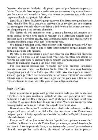 fazemos. Mas temos de desistir de pensar que sempre faremos as pessoas
felizes. Temos de fazer o que acreditamos ser o correto, o que acreditamos
que Deus está nos levando a fazer, mas temos de perceber que cada um é
responsável pela sua própria felicidade.
Jesus disse a Seus discípulos que pregassem. Eles fizeram o que deveriam
fazer. Mas Ele lhes disse que, se as pessoas não os recebessem ou ouvissem
sua mensagem, eles não deveriam deixar a indiferença dos outros se tornar
um bloqueio para o seu próprio chamado.
Não desista do seu ministério nem se sente e lamente tristemente por
horas apenas porque nem todos o recebem ou o apreciam. Sacuda isso e
prossiga para a próxima cidade, para a próxima pessoa que precisa ouvir o
testemunho daquilo que Deus tem feito em sua vida.
Se a rejeição paralisar você, então o espírito de rejeição prevalecerá. Você
não pode parar de fazer o que é certo simplesmente porque alguém não
gosta do que você está fazendo.
De fato, eu me aventuraria a dizer que cada vez que Deus está prestes a
promovê-lo e a levá-lo a um novo nível, você experimentará um ataque de
rejeição no lugar onde se encontra agora. Satanás usará a rejeição para tentar
paralisá-lo ou mesmo levá-lo a um nível mais baixo.
Por isso muitas pessoas são rejeitadas por seus próprios familiares
quando elas são cheias do Espírito Santo. Elas vão para casa bastante
empolgadas para dizer a todos que elas estão vivendo i para o Senhor
somente para perceber que subitamente se tornam a "estranha" da família.
Satanás usa as pessoas que são mais significativas para nós a fim de nos
rejeitar e tentar nos levar de volta  aos nossos antigos caminhos.
SUBA DE NÍVEL
Como o jumento no poço, você precisa sacudir cada pá cheia de abuso e
rejeição e usá-la para manter-se subindo de nível até que esteja livre para
desfrutar a vida que Deus planejou. Você já chegou a um novo nível com
Deus. Sua fé já é mais forte hoje do que era ontem. Você está mais preparado
para a próxima vez em que o abuso for lançado contra sua vida.
Desse dia em diante, você caminhará num nível mais poderoso com Deus
porque está determinado a ser fiel a Ele, não importa o custo. Você é mais
perigoso para o inimigo quando se apropria do poder do Espírito Santo que
habita dentro de você.
Porque você crê em Jesus e recebe seu Espírito Santo, pode orar e receber
o melhor de Deus em sua vida. Você é livre para avançar com determinação
em direção à recompensa de Deus, e seu testemunho causará grande dano à
obra do inimigo. Em razão disso, ele tentará influenciar tantas pessoas
 