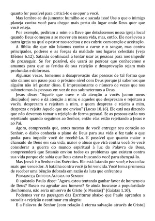 quanto for possível para criticá-lo e se opor a você.
Mas lembre-se do jumento: humilhe-se e sacuda isso! Use o que o inimigo
planeja contra você para chegar mais perto do lugar onde Deus quer que
você esteja.
Por exemplo, pediram a mim e a Dave que deixássemos nossa igreja local
quando Deus começou a se mover em nossa vida, mas, então, Ele nos levou a
outra igreja na qual o pastor nos aceitou e nos cobriu com oração e aceitação.
A Bíblia diz que não lutamos contra a carne e o sangue, mas contra
principados, poderes e as forças da maldade nos lugares celestiais (veja
Efésios 6.12). Satanás continuará a tentar usar as pessoas para nos impedir
de prosseguir. Se for possível, ele usará as pessoas que conhecemos e
amamos para que as feridas de sua rejeição e desaprovação sejam mais
profundas e dolorosas.
Algumas vezes, tememos a desaprovação das pessoas de tal forma que
não damos um passo para o próximo nível com Deus porque já sabemos que
alguém não irá gostar disso. E impressionante o número de vezes que nos
submetemos às pessoas em vez de nos submetermos a Deus.
Jesus disse: "Aquele que ouve e dá atenção a vocês [como meus
discípulos] ouve e dá atenção a mim; e aqueles que desprezam e rejeitam a
vocês, desprezam e rejeitam a mim, e quem despreza e rejeita a mim,
despreza e rejeita Aquele que me enviou" (Lucas 10.16). Ele está nos dizendo
que não devemos tomar a rejeição de forma pessoal. Se as pessoas estão nos
rejeitando quando seguimos ao Senhor, então elas estão rejeitando a Jesus e
ao Pai.
Agora, compreenda que, antes mesmo de você entregar seu coração ao
Senhor, o diabo conhecia o plano de Deus para sua vida e fez tudo o que
podia para impedir você de recebê-Lo. E possível que quanto maior o
chamado de Deus em sua vida, maior o abuso que virá contra você. Se você
considerar a guerra do mundo espiritual à luz da Palavra de Deus,
compreenderá que Satanás enviou todos os problemas que existem contra
sua vida porque ele sabia que Deus estava buscando você para abençoá-lo.
Mas Jeová é o Senhor dos Exércitos. Ele está lutando por você, e isso o faz
mais que vencedor. A batalha contra você já foi vencida. Você tem a promessa
de receber uma bênção dobrada em razão da luta que enfrentou
PERMANEÇA CHEIO DA ALEGRIA DO SENHOR
O apóstolo Paulo disse: "Agora, estou tentando ganhar favor de homens ou
de Deus? Busco eu agradar aos homens? Se ainda buscasse a popularidade
dos homens, não seria um servo de Cristo (o Messias)" (Gaiatas 1.10).
Podemos ver na passagem das Escrituras abaixo que Paulo aprendeu a
sacudir a rejeição e continuar em alegria:
E a Palavra do Senhor [com relação à eterna salvação através de Cristo]
 