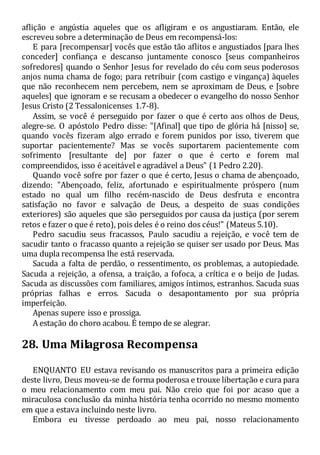 aflição e angústia aqueles que os afligiram e os angustiaram. Então, ele
escreveu sobre a determinação de Deus em recompensá-los:
E para [recompensar] vocês que estão tão aflitos e angustiados [para lhes
conceder] confiança e descanso juntamente conosco [seus companheiros
sofredores] quando o Senhor Jesus for revelado do céu com seus poderosos
anjos numa chama de fogo; para retribuir (com castigo e vingança) àqueles
que não reconhecem nem percebem, nem se aproximam de Deus, e [sobre
aqueles] que ignoram e se recusam a obedecer o evangelho do nosso Senhor
Jesus Cristo (2 Tessalonicenses 1.7-8).
Assim, se você é perseguido por fazer o que é certo aos olhos de Deus,
alegre-se. O apóstolo Pedro disse: "[Afinal] que tipo de glória há [nisso] se,
quando vocês fizeram algo errado e forem punidos por isso, tiverem que
suportar pacientemente? Mas se vocês suportarem pacientemente com
sofrimento [resultante de] por fazer o que é certo e forem mal
compreendidos, isso é aceitável e agradável a Deus" (1 Pedro 2.20).
Quando você sofre por fazer o que é certo, Jesus o chama de abençoado,
dizendo: "Abençoado, feliz, afortunado e espiritualmente próspero (num
estado no qual um filho recém-nascido de Deus desfruta e encontra
satisfação no favor e salvação de Deus, a despeito de suas condições
exteriores) são aqueles que são perseguidos por causa da justiça (por serem
retos e fazer o que é reto), pois deles é o reino dos céus!" (Mateus 5.10).
Pedro sacudiu seus fracassos, Paulo sacudiu a rejeição, e você tem de
sacudir tanto o fracasso quanto a rejeição se quiser ser usado por Deus. Mas
uma dupla recompensa lhe está reservada.
Sacuda a falta de perdão, o ressentimento, os problemas, a autopiedade.
Sacuda a rejeição, a ofensa, a traição, a fofoca, a crítica e o beijo de Judas.
Sacuda as discussões com familiares, amigos íntimos, estranhos. Sacuda suas
próprias falhas e erros. Sacuda o desapontamento por sua própria
imperfeição.
Apenas supere isso e prossiga.
A estação do choro acabou. É tempo de se alegrar.
28. Uma Milagrosa Recompensa
ENQUANTO EU estava revisando os manuscritos para a primeira edição
deste livro, Deus moveu-se de forma poderosa e trouxe libertação e cura para
o meu relacionamento com meu pai. Não creio que foi por acaso que a
miraculosa conclusão da minha história tenha ocorrido no mesmo momento
em que a estava incluindo neste livro.
Embora eu tivesse perdoado ao meu pai, nosso relacionamento
 