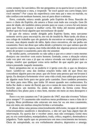 como sempre, fui sarcástica. Ele me perguntou se eu queria lavar o carro dele
quando terminasse o meu, e respondi: "Se você quiser seu carro limpo, lave
você mesmo"! Por causa da experiência com meu pai e meu ex-marido, eu
não confiava em nenhum homem, isso só para dizer o mínimo.
Dave, contudo, estava sendo guiado pelo Espírito de Deus. Nascido de
novo e cheio do Espírito, ele amava a Deus com todo seu coração. Com 26
anos de idade, ele também estava pronto para se casar, e orava há seis meses
para que Deus o guiasse à mulher certa. Ele tinha até mesmo pedido ao
Senhor que ela fosse alguém que necessitasse de ajuda!
Já que ele estava sendo dirigido pelo Espírito Santo, meu sarcasmo
somente serviu para encorajá-lo, em vez de insultá-lo. Mais tarde, ele disse a
seu colega de trabalho que ele gostaria de encontrar-se comigo. A princípio,
recusei, mas depois mudei de idéia. Após cinco encontros, ele me pediu em
casamento. Dave me disse que sabia desde a primeira vez que saímos que ele
me queria como sua esposa, mas tinha decidido dar algumas poucas semanas
antes de propor o casamento, para não me assustar.
De minha parte, certamente eu não sabia o que era o amor e nem mesmo
desejava me envolver com outro homem. Contudo, como a situação estava
cada vez pior em casa e já que eu estava vivendo em total pânico todo o
tempo, resolvi que qualquer coisa seria melhor do que aquilo por que eu
estava passando naquele momento.
Dave perguntou-me se eu poderia ir à igreja com ele, o que eu desejava
fazer. Lembre-se: uma das minhas orações tinha sido de que Deus me
concedesse alguém para me amar, que ele fosse uma pessoa que me levasse à
igreja. Eu desejava fortemente viver uma vida cristã, mas sabia que precisava
de alguém mais forte para me guiar pelo caminho. Dave também prometeu
ser bom para meu filho, que tinha 10 meses quando nos conhecemos. Eu
tinha lhe dado o nome de David, que era o nome do meu irmão e meu nome
favorito para um menino. Eu ainda me admiro da forma como Deus
trabalhava Seu plano para o meu bem, mesmo em meio ao meu desespero e
trevas.
Dave e eu nos casamos em 7 de janeiro de 1967, mas não vivemos "felizes
para sempre"! O casamento não resolveu meus problemas e nem o fato de ir
à igreja. Meus problemas não estavam em meu lar ou em meu casamento,
mas em mim, em minhas emoções feridas e arruinadas.
O abuso deixa uma pessoa emocionalmente deficiente, incapaz de manter
relacionamentos saudáveis e duradouros, a não ser que haja algum tipo de
intervenção. Eu queria dar e receber amor, mas não conseguia. Como meu
pai, eu era controladora, manipuladora, irada, crítica, negativa, dominadora e
julgadora. Tudo aquilo que eu presenciara em meu crescimento me tornara.
Cheia de autopiedade, eu era verbalmente abusiva, depressiva e amarga.
 