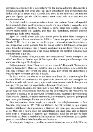 permanecia estremecido e desconfortável. Ele nunca admitira plenamente a
responsabilidade por seus atos ou quão devastador seu comportamento
tinha sido para minha vida. Através dos anos, eu me esforçava ao máximo
para ter algum tipo de relacionamento com meus pais, mas esse era um
continuo desafio.
Eu tentei em duas ocasiões confrontá-los, mas nenhum desses esforços foi
bem-sucedido. Cada confronto trazia muita ira, descontrole e vergonha, sem
qualquer resultado positivo. Ao menos, a porta tinha sido aberta, e Deus
estava trabalhando em secreto, por trás dos bastidores, mesmo quando
parecia que nada havia mudado.
Após ter trazido meus pais para morar perto de mim, Deus começou a
lidar comigo sobre o mandamento bíblico: "Honra teu pai e tua mãe" (veja
Êxodo 20.12). Devo ser sincera em dizer que, embora desejasse honrá-los, eu
me perguntava como poderia fazê-lo. Eu os visitava, telefonava, orava por
eles, dava-lhe presentes, mas o Senhor continuava a me dizer: "Honra a teu
pai e tua mãe". Eu sabia que Deus estava tentando me mostrar algo, mas não
compreendia o que era.
Finalmente, numa noite, enquanto ouvia novamente "Honra a teu pai e tua
mãe", eu disse ao Senhor que já fizera por eles tudo o que sabia e que não
compreendia o que Ele desejava.
Então eu o ouvi dizer: "Honre-os em seu coração". Respondi: "Pelo que eu
poderia honrá-los"? Deus me mostrou que eu podia honrá-los e estimá-los
em meu coração por terem me dado a vida, por terem me alimentado e
vestido e por terem me enviado à escola.
Eu fazia coisas por eles externamente, mas Deus via o meu coração. Eu
achava difícil ter sentimentos de apreciação quando tudo de conseguia me
lembrar era do sofrimento, mas, após ouvir a mesma coisa do Senhor por um
ano, percebi que isso era importante, e fiz o que Ele dissera.
Orei: Obrigada, Deus, por meus pais e pelo fato de les terem me dado vida
física, Eles me trouxeram ao mundo; eles me alimentaram, me vestiram e me
enviaram à escola, e eu os honro por terem feito isso. Realmente percebi o que
Deus estava dizendo, e naquele momento, sinceramente, agradeci pelo papel
que meus pais desempenharam em minha vida.
Uma semana mais tarde, surgiu uma questão com relação ao nosso recém-
lançado programa de TV, Vida na Palavra. Recebi notícias de que alguns
familiares tinham visto o programa e disseram aos meus pais que assistissem
a ele. Meu pai e minha mãe me perguntaram em qual canal eles poderiam
sintonizar o programa, e percebi que precisava avisá-los de que eu fazia
referência ao abuso da minha infância porque Deus me chamara para ajudar
pessoas que tinham sido abusadas e maltratadas.
Eu não podia imaginar o que lhes causaria sintonizar um canal de TV e me
 