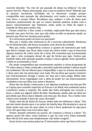 ouvirem dizendo: "Eu vim de um passado de abuso na infância". Eu não
queria feri-los. Fiquei preocupada, mas o que eu poderia fazer? Sabendo que
as pessoas encontram facilidade em se relacionar comigo porque
compartilho meu passado tão abertamente, orei muito e, então, reuni-me
com Dave e nossos filhos. Decidimos que, embora o fato de meus pais
tomarem conhecimento do que eu estava fazendo pudesse acabar com o
pouco relacionamento que tínhamos, ainda assim eu tinha de seguir a
vontade de Deus para minha vida.
Fomos visitá-los, e lhes contei a verdade, explicando-lhes que não estava
fazendo isso para feri-los, mas que não tinha escolha se quisesse ajudar as
pessoas que Deus me chamara para ajudar.
Vi o miraculoso poder de Deus em operação!
Meu pai e minha mãe sentaram-se ali e ouviram calmamente. Nenhuma
ira foi demonstrada, não houve acusações, nem desvio da verdade.
Meu pai, então, compartilhou conosco o quanto ele lamentava por tudo
que fizera comigo, que Deus sabia como ele estava triste e que se houvesse
alguma maneira de voltar atrás ele o faria. Ele comentou que era dominado
por algo e não conseguiu deixar de agir da forma que agiu. Contou que
também tinha sido abusado quando criança e estava agindo como aprendera
e tinha se acostumado a viver.
Ele ainda compartilhou que recentemente assistira a vários programas de
TV sobre abuso e tinha começado a perceber quão devastador o abuso sexual
era realmente. Ele me liberou para compartilhar o que eu achasse necessário
e disse para não me preocupar com nada. Ele me disse que queria construir
um relacionamento comigo e tentar ser meu pai e meu amigo. Minha mãe,
obviamente, ficou empolgada com a idéia de poder ter um relacionamento
verdadeiro com sua filha, seus netos e bisnetos.
Desse dia em diante, começamos a ver algumas mudanças em meu pai. Ele
ia à igreja para reuniões especiais na Páscoa e no Natal, mas realmente nunca
comentava muito a respeito. Ele ainda não tinha entregado seu coração a
Jesus e ainda era alguém difícil de lidar. Finalmente, minha mãe me disse ter
percebido que Deus estava lidando com meu pai. Ela disse: "Eu o tenho visto
várias vezes sentado à beira da cama chorando".
Então, num dia de Ações de Graças, minha mãe me telefonou e disse: "Seu
pai está muito doente para ir ao jantar da família hoje. Ele desejaria ir, mas se
sente muito mal, mas ele quer saber se você e Dave poderiam vir aqui para
vê-lo. Ele quer falar com você sobre algo".
Fomos. Quando entramos no quarto, ele começou a chorar e a dizer: "Eu
apenas quero lhe dizer como lamento o que fiz com você. Estou tentando
dizer-lhe há três anos, mas simplesmente não tinha coragem".
Essas foram suas exatas palavras. É interessante notar que havia três anos
 