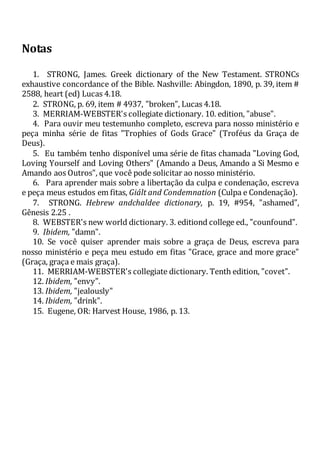 Notas
1. STRONG, James. Greek dictionary of the New Testament. STRONCs
exhaustive concordance of the Bible. Nashville: Abingdon, 1890, p. 39, item #
2588, heart (ed) Lucas 4.18.
2. STRONG, p. 69, item # 4937, "broken", Lucas 4.18.
3. MERRIAM-WEBSTER's collegiate dictionary. 10. edition, "abuse".
4. Para ouvir meu testemunho completo, escreva para nosso ministério e
peça minha série de fitas "Trophies of Gods Grace" (Troféus da Graça de
Deus).
5. Eu também tenho disponível uma série de fitas chamada "Loving God,
Loving Yourself and Loving Others" (Amando a Deus, Amando a Si Mesmo e
Amando aos Outros", que você pode solicitar ao nosso ministério.
6. Para aprender mais sobre a libertação da culpa e condenação, escreva
e peça meus estudos em fitas, Giált and Condemnation (Culpa e Condenação).
7. STRONG. Hebrew andchaldee dictionary, p. 19, #954, "ashamed",
Gênesis 2.25 .
8. WEBSTER's new world dictionary. 3. editiond college ed., "counfound".
9. Ibidem, "damn".
10. Se você quiser aprender mais sobre a graça de Deus, escreva para
nosso ministério e peça meu estudo em fitas "Grace, grace and more grace"
(Graça, graça e mais graça).
11. MERRIAM-WEBSTER's collegiate dictionary. Tenth edition, "covet".
12. Ibidem, "envy".
13. Ibidem, "jealously"
14. Ibidem, "drink".
15. Eugene, OR: Harvest House, 1986, p. 13.
 