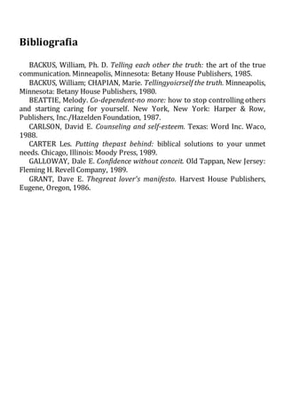 Bibliografia
BACKUS, William, Ph. D. Telling each other the truth: the art of the true
communication. Minneapolis, Minnesota: Betany House Publishers, 1985.
BACKUS, William; CHAPIAN, Marie. Tellingyoicrself the truth. Minneapolis,
Minnesota: Betany House Publishers, 1980.
BEATTIE, Melody. Co-dependent-no more: how to stop controlling others
and starting caring for yourself. New York, New York: Harper & Row,
Publishers, Inc./Hazelden Foundation, 1987.
CARLSON, David E. Counseling and self-esteem. Texas: Word Inc. Waco,
1988.
CARTER Les. Putting thepast behind: biblical solutions to your unmet
needs. Chicago, Illinois: Moody Press, 1989.
GALLOWAY, Dale E. Confidence without conceit. Old Tappan, New Jersey:
Fleming H. Revell Company, 1989.
GRANT, Dave E. Thegreat lover's manifesto. Harvest House Publishers,
Eugene, Oregon, 1986.
 