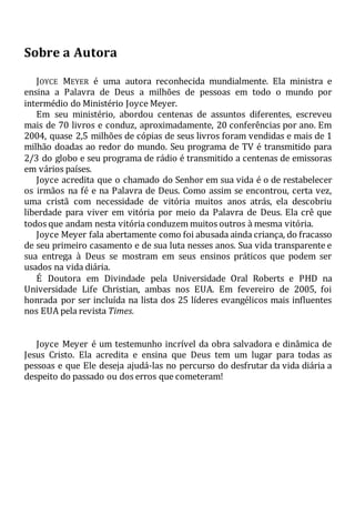 Sobre a Autora
JOYCE MEYER é uma autora reconhecida mundialmente. Ela ministra e
ensina a Palavra de Deus a milhões de pessoas em todo o mundo por
intermédio do Ministério Joyce Meyer.
Em seu ministério, abordou centenas de assuntos diferentes, escreveu
mais de 70 livros e conduz, aproximadamente, 20 conferências por ano. Em
2004, quase 2,5 milhões de cópias de seus livros foram vendidas e mais de 1
milhão doadas ao redor do mundo. Seu programa de TV é transmitido para
2/3 do globo e seu programa de rádio é transmitido a centenas de emissoras
em vários países.
Joyce acredita que o chamado do Senhor em sua vida é o de restabelecer
os irmãos na fé e na Palavra de Deus. Como assim se encontrou, certa vez,
uma cristã com necessidade de vitória muitos anos atrás, ela descobriu
liberdade para viver em vitória por meio da Palavra de Deus. Ela crê que
todos que andam nesta vitória conduzem muitos outros à mesma vitória.
Joyce Meyer fala abertamente como foi abusada ainda criança, do fracasso
de seu primeiro casamento e de sua luta nesses anos. Sua vida transparente e
sua entrega à Deus se mostram em seus ensinos práticos que podem ser
usados na vida diária.
É Doutora em Divindade pela Universidade Oral Roberts e PHD na
Universidade Life Christian, ambas nos EUA. Em fevereiro de 2005, foi
honrada por ser incluída na lista dos 25 líderes evangélicos mais influentes
nos EUA pela revista Times.
Joyce Meyer é um testemunho incrível da obra salvadora e dinâmica de
Jesus Cristo. Ela acredita e ensina que Deus tem um lugar para todas as
pessoas e que Ele deseja ajudá-las no percurso do desfrutar da vida diária a
despeito do passado ou dos erros que cometeram!
 