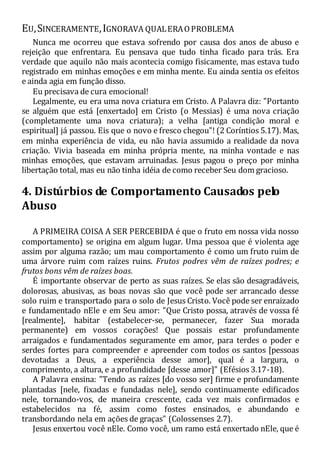EU,SINCERAMENTE,IGNORAVA QUALERAOPROBLEMA
Nunca me ocorreu que estava sofrendo por causa dos anos de abuso e
rejeição que enfrentara. Eu pensava que tudo tinha ficado para trás. Era
verdade que aquilo não mais acontecia comigo fisicamente, mas estava tudo
registrado em minhas emoções e em minha mente. Eu ainda sentia os efeitos
e ainda agia em função disso.
Eu precisava de cura emocional!
Legalmente, eu era uma nova criatura em Cristo. A Palavra diz: "Portanto
se alguém que está [enxertado] em Cristo (o Messias) é uma nova criação
(completamente uma nova criatura); a velha [antiga condição moral e
espiritual] já passou. Eis que o novo e fresco chegou"! (2 Coríntios 5.17). Mas,
em minha experiência de vida, eu não havia assumido a realidade da nova
criação. Vivia baseada em minha própria mente, na minha vontade e nas
minhas emoções, que estavam arruinadas. Jesus pagou o preço por minha
libertação total, mas eu não tinha idéia de como receber Seu dom gracioso.
4. Distúrbios de Comportamento Causados pelo
Abuso
A PRIMEIRA COISA A SER PERCEBIDA é que o fruto em nossa vida nosso
comportamento) se origina em algum lugar. Uma pessoa que é violenta age
assim por alguma razão; um mau comportamento é como um fruto ruim de
uma árvore ruim com raízes ruins. Frutos podres vêm de raízes podres; e
frutos bons vêm de raízes boas.
É importante observar de perto as suas raízes. Se elas são desagradáveis,
dolorosas, abusivas, as boas novas são que você pode ser arrancado desse
solo ruim e transportado para o solo de Jesus Cristo. Você pode ser enraizado
e fundamentado nEle e em Seu amor: "Que Cristo possa, através de vossa fé
[realmente], habitar (estabelecer-se, permanecer, fazer Sua morada
permanente) em vossos corações! Que possais estar profundamente
arraigados e fundamentados seguramente em amor, para terdes o poder e
serdes fortes para compreender e apreender com todos os santos [pessoas
devotadas a Deus, a experiência desse amor], qual é a largura, o
comprimento, a altura, e a profundidade [desse amor]" (Efésios 3.17-18).
A Palavra ensina: "Tendo as raízes [do vosso ser] firme e profundamente
plantadas [nele, fixadas e fundadas nele], sendo continuamente edificados
nele, tornando-vos, de maneira crescente, cada vez mais confirmados e
estabelecidos na fé, assim como fostes ensinados, e abundando e
transbordando nela em ações de graças" (Colossenses 2.7).
Jesus enxertou você nEle. Como você, um ramo está enxertado nEle, que é
 