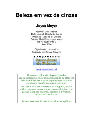 BBeelleezzaa eemm vveezz ddee cciinnzzaass
Joyce Meyer
Gênero: Cura interior
Título original: Beauty for Ashes
Tradução: Celia R. C. Clavello
Editora: Ministérios Joyce Mayer
ISBN: 859853716-0
Ano: 2006
Digitalizado por karmitta
Revisado por Amigo Anônimo
www.semeadores.net
Nossos e-books são disponibilizados
gratuitamente, com a única finalidade de oferecer
leitura edificante a todos aqueles que não tem
condições econômicas para comprar.
Se você é financeiramente privilegiado, então
utilize nosso acervo apenas para avaliação, e, se
gostar, abençoe autores, editoras e livrarias,
adquirindo os livros.
SEMEADORES DA PALAVRA e-books evangélicos
 