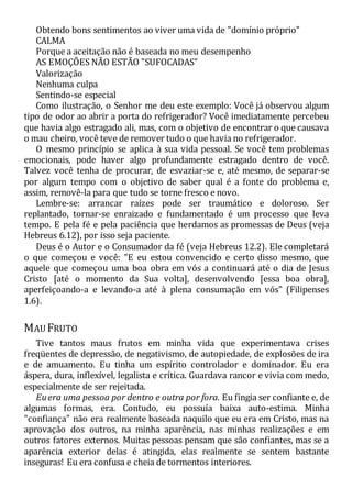 Obtendo bons sentimentos ao viver uma vida de "domínio próprio"
CALMA
Porque a aceitação não é baseada no meu desempenho
AS EMOÇÕES NÃO ESTÃO "SUFOCADAS"
Valorização
Nenhuma culpa
Sentindo-se especial
Como ilustração, o Senhor me deu este exemplo: Você já observou algum
tipo de odor ao abrir a porta do refrigerador? Você imediatamente percebeu
que havia algo estragado ali, mas, com o objetivo de encontrar o que causava
o mau cheiro, você teve de remover tudo o que havia no refrigerador.
O mesmo princípio se aplica à sua vida pessoal. Se você tem problemas
emocionais, pode haver algo profundamente estragado dentro de você.
Talvez você tenha de procurar, de esvaziar-se e, até mesmo, de separar-se
por algum tempo com o objetivo de saber qual é a fonte do problema e,
assim, removê-la para que tudo se torne fresco e novo.
Lembre-se: arrancar raízes pode ser traumático e doloroso. Ser
replantado, tornar-se enraizado e fundamentado é um processo que leva
tempo. E pela fé e pela paciência que herdamos as promessas de Deus (veja
Hebreus 6.12), por isso seja paciente.
Deus é o Autor e o Consumador da fé (veja Hebreus 12.2). Ele completará
o que começou e você: "E eu estou convencido e certo disso mesmo, que
aquele que começou uma boa obra em vós a continuará até o dia de Jesus
Cristo [até o momento da Sua volta], desenvolvendo [essa boa obra],
aperfeiçoando-a e levando-a até à plena consumação em vós" (Filipenses
1.6).
MAU FRUTO
Tive tantos maus frutos em minha vida que experimentava crises
freqüentes de depressão, de negativismo, de autopiedade, de explosões de ira
e de amuamento. Eu tinha um espírito controlador e dominador. Eu era
áspera, dura, inflexível, legalista e crítica. Guardava rancor e vivia com medo,
especialmente de ser rejeitada.
Euera uma pessoa por dentro e outra por fora. Eu fingia ser confiante e, de
algumas formas, era. Contudo, eu possuía baixa auto-estima. Minha
"confiança" não era realmente baseada naquilo que eu era em Cristo, mas na
aprovação dos outros, na minha aparência, nas minhas realizações e em
outros fatores externos. Muitas pessoas pensam que são confiantes, mas se a
aparência exterior delas é atingida, elas realmente se sentem bastante
inseguras! Eu era confusa e cheia de tormentos interiores.
 