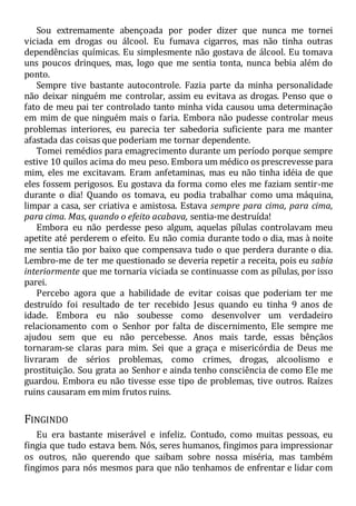 Sou extremamente abençoada por poder dizer que nunca me tornei
viciada em drogas ou álcool. Eu fumava cigarros, mas não tinha outras
dependências químicas. Eu simplesmente não gostava de álcool. Eu tomava
uns poucos drinques, mas, logo que me sentia tonta, nunca bebia além do
ponto.
Sempre tive bastante autocontrole. Fazia parte da minha personalidade
não deixar ninguém me controlar, assim eu evitava as drogas. Penso que o
fato de meu pai ter controlado tanto minha vida causou uma determinação
em mim de que ninguém mais o faria. Embora não pudesse controlar meus
problemas interiores, eu parecia ter sabedoria suficiente para me manter
afastada das coisas que poderiam me tornar dependente.
Tomei remédios para emagrecimento durante um período porque sempre
estive 10 quilos acima do meu peso. Embora um médico os prescrevesse para
mim, eles me excitavam. Eram anfetaminas, mas eu não tinha idéia de que
eles fossem perigosos. Eu gostava da forma como eles me faziam sentir-me
durante o dia! Quando os tomava, eu podia trabalhar como uma máquina,
limpar a casa, ser criativa e amistosa. Estava sempre para cima, para cima,
para cima. Mas, quando o efeito acabava, sentia-me destruída!
Embora eu não perdesse peso algum, aquelas pílulas controlavam meu
apetite até perderem o efeito. Eu não comia durante todo o dia, mas à noite
me sentia tão por baixo que compensava tudo o que perdera durante o dia.
Lembro-me de ter me questionado se deveria repetir a receita, pois eu sabia
interiormente que me tornaria viciada se continuasse com as pílulas, por isso
parei.
Percebo agora que a habilidade de evitar coisas que poderiam ter me
destruído foi resultado de ter recebido Jesus quando eu tinha 9 anos de
idade. Embora eu não soubesse como desenvolver um verdadeiro
relacionamento com o Senhor por falta de discernimento, Ele sempre me
ajudou sem que eu não percebesse. Anos mais tarde, essas bênçãos
tornaram-se claras para mim. Sei que a graça e misericórdia de Deus me
livraram de sérios problemas, como crimes, drogas, alcoolismo e
prostituição. Sou grata ao Senhor e ainda tenho consciência de como Ele me
guardou. Embora eu não tivesse esse tipo de problemas, tive outros. Raízes
ruins causaram em mim frutos ruins.
FINGINDO
Eu era bastante miserável e infeliz. Contudo, como muitas pessoas, eu
fingia que tudo estava bem. Nós, seres humanos, fingimos para impressionar
os outros, não querendo que saibam sobre nossa miséria, mas também
fingimos para nós mesmos para que não tenhamos de enfrentar e lidar com
 