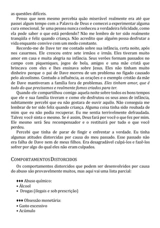 as questões difíceis.
Penso que nem mesmo percebia quão miserável realmente era até que
passei algum tempo com a Palavra de Deus e comecei a experimentar alguma
cura emocional. Se uma pessoa nunca conheceu a verdadeira felicidade, como
ela pode saber o que está perdendo? Não me lembro de ter sido realmente
tranqüila e feliz quando criança. Não acredito que alguém possa desfrutar a
vida enquanto convive com um medo constante.
Recordo-me de Dave ter me contado sobre sua infância, certa noite, após
nos casarmos. Ele cresceu entre sete irmãos e irmãs. Eles tiveram muito
amor em casa e muita alegria na infância. Seus verões formam passados no
campo com piqueniques, jogos de bola, amigos e uma mãe cristã que
brincava com eles e lhes ensinava sobre Jesus. Eles não tinham muito
dinheiro porque o pai de Dave morreu de um problema no fígado causado
pelo alcoolismo. Contudo a influência, as orações e o exemplo cristão da mãe
de Dave mantiveram a família fora de problemas. Eles tinham amor, que é
tudo do que precisamos e realmente fomos criados para ter.
Quando ele compartilhou comigo aquela noite sobre todos os bons tempos
que ele e sua família tiveram e como ele desfrutou os seus anos de infância,
subitamente percebi que eu não gostara de ouvir aquilo. Não conseguia me
lembrar de ter sido feliz quando criança. Alguma coisa tinha sido roubada de
mim que eu não podia recuperar. Eu me sentia terrivelmente defraudada.
Talvez você sinta o mesmo. Se é assim, Deus fará por você o que fez por mim.
Ele mesmo será Seu recompensador e o restituirá por tudo o que você
perdeu.
Percebi que tinha de parar de fingir e enfrentar a verdade. Eu tinha
algumas atitudes distorcidas por causa do meu passado. Esse passado não
era falha de Dave nem de meus filhos. Era desagradável culpá-los e fazê-los
sofrer por algo do qual eles não eram culpados.
COMPORTAMENTOSDISTORCIDOS
Os comportamentos distorcidos que podem ser desenvolvidos por causa
do abuso são provavelmente muitos, mas aqui vai uma lista parcial:
♦♦♦ Abuso químico:
• Álcool
• Drogas (ilegais e sob prescrição)
♦♦♦ Obsessão monetária:
• Gasto excessivo
• Acúmulo
 