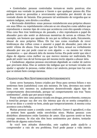 • Controladas: pessoas controladas tornam-se muito passivas; elas
entregam sua vontade às pessoas e fazem o que qualquer pessoa diz. Elas
podem tornar-se possuídas e severamente oprimidas por desistir de sua
vontade diante de Satanás. Elas possuem tal sentimento de vergonha que se
sentem indignas, sem direito a escolhas.
• Revivendo distúrbios: essas pessoas restabelecem seus próprios abusos
em seus filhos ou repetidamente colocam-se em situações como adultos que
reproduzem o mesmo tipo de coisa que aconteceu com eles quando criança.
Uma cena lhes traz lembranças do passado, e eles reproduzem o papel do
abusador para não sentir as dolorosas memórias de serem as vítimas. Por
exemplo, um homem que apanhou de seu pai na infância pode, fisicamente,
abusar de seus próprios filhos. Ele faz isso como resultado de rever
lembranças das velhas cenas e assumir o papel do abusador, para não se
sentir vítima do abuso. Uma mulher que foi física, sexual ou verbalmente
abusada por seu pai pode casar-se com alguém — ou mesmo ter vários
casamentos — que abusará dela da mesma forma. Ela pode sentir que não é
digna de alguma coisa melhor ou que merece mesmo ser maltratada. Ela
pode até sentir isso de tal forma que até mesmo incite alguém a abusar dela.
• Cuidadosas: algumas pessoas encontram dignidade ao cuidar de outros
que precisem delas. Elas se sentem tão indignas que se tornam viciadas em
ajudar e agradar às pessoas, cuidar delas e ser amáveis, porque isso faz com
que se sintam bem consigo mesmas.
CRIADOSPARA NOS SENTIRMOSBEM INTERIORMENTE
Como seres humanos, fomos criados por Deus para sermos felizes e nos
sentirmos bem (satisfeitos) com nós mesmos. De fato, devemos nos sentir
bem com nós mesmos ou acabaremos desenvolvendo algum tipo de
comportamento descontrolado, porque tal comportamento nos traz "bons
sentimentos", ainda que por pouco tempo.
Pense sobre isto: uma pessoa viciada em drogas, provavelmente, começou
a tomá-las porque sua dor era tão intensa que ela se sentiu compelida a
livrar-se disso e a sentir-se bem, ainda que temporariamente. A mesma coisa
acontece com a bebida.
Muitas pessoas usam a comida como conforto. Comer é agradável, e elas
se sentem bem quando estão envolvidas nisso. Muitas pessoas com
distúrbios alimentares estão famintas de amor. Elas querem sentir-se bem
consigo mesmas. Se elas não têm bons sentimentos por dentro, tentarão
obtê-los de alguma outra forma.
Se você tem atitudes distorcidas, este capítulo pode ajudá-lo a
compreender a raiz do seu problema. Você pode passar a vida inteira
 