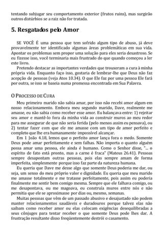 tentando subjugar seu comportamento exterior (frutos ruins), mas surgirão
outros distúrbios se a raiz não for tratada.
5. Resgatados pelo Amor
SE VOCÊ É uma pessoa que tem sofrido algum tipo de abuso, já deve
provavelmente ter identificado algumas áreas problemáticas em sua vida.
Apontar os problemas sem propor uma solução para eles seria desastroso. Se
eu fizesse isso, você terminaria mais frustrado do que quando começou a ler
este livro.
Pretendo destacar as importantes verdades que trouxeram a cura à minha
própria vida. Enquanto faço isso, gostaria de lembrar-lhe que Deus não faz
acepção de pessoas (veja Atos 10.34). O que Ele faz por uma pessoa Ele fará
por outra, se isso se baseia numa promessa encontrada em Sua Palavra.
OPROCESSO DE CURA
Meu primeiro marido não sabia amar, por isso não recebi amor algum em
nosso relacionamento. Embora meu segundo marido, Dave, realmente me
amasse, eu não sabia como receber esse amor. Eu balançava entre: 1) rejeitar
seu amor e mantê-lo fora da minha vida ao construir muros ao meu redor
para me assegurar de que não seria ferida (pelo menos assim eu pensava), ou
2) tentar fazer com que ele me amasse com um tipo de amor perfeito e
completo que lhe era humanamente impossível alcançar.
Em 1 João 4.18, lemos que o perfeito amor lança fora o medo. Somente
Deus pode amar perfeitamente e sem falhas. Não importa o quanto alguém
possa amar uma pessoa, ele ainda é humano. Como o Senhor disse, "... o
espírito de fato está pronto, mas a carne é fraca" (Mateus 26.41). Pessoas
sempre desapontam outras pessoas, pois elas sempre amam de forma
imperfeita, simplesmente porque isso faz parte da natureza humana.
Eu queria que Dave me desse algo que somente Deus poderia me dar, ou
seja, um senso do meu próprio valor e dignidade. Eu queria que meu marido
me amasse totalmente e me tratasse perfeitamente, pois assim eu poderia
finalmente me sentir bem comigo mesma. Sempre que ele falhava comigo, ou
me desapontava, ou me magoava, eu construía muros entre nós e não
permitia que ele se aproximasse por dias ou, mesmo, semanas.
Muitas pessoas que vêm de um passado abusivo e desajustado não podem
manter relacionamentos saudáveis e duradouros porque talvez elas não
saibam como receber amor ou elas colocam exigências desequilibradas a
seus cônjuges para tentar receber o que somente Deus pode lhes dar. A
frustração resultante disso freqüentemente destrói o casamento.
 