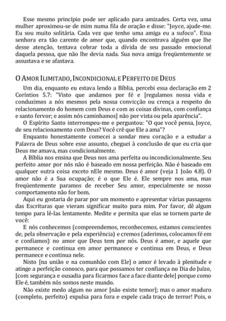 Esse mesmo princípio pode ser aplicado para amizades. Certa vez, uma
mulher aproximou-se de mim numa fila de oração e disse: "Joyce, ajude-me.
Eu sou muito solitária. Cada vez que tenho uma amiga eu a sufoco". Essa
senhora era tão carente de amor que, quando encontrava alguém que lhe
desse atenção, tentava cobrar toda a dívida de seu passado emocional
daquela pessoa, que não lhe devia nada. Sua nova amiga freqüentemente se
assustava e se afastava.
OAMOR ILIMITADO,INCONDICIONALE PERFEITODE DEUS
Um dia, enquanto eu estava lendo a Bíblia, percebi essa declaração em 2
Coríntios 5.7: "Visto que andamos por fé e [regulamos nossa vida e
conduzimos a nós mesmos pela nossa convicção ou crença a respeito do
relacionamento do homem com Deus e com as coisas divinas, com confiança
e santo fervor; e assim nós caminhamos] não por vista ou pela aparência".
O Espírito Santo interrompeu-me e perguntou: "O que você pensa, Joyce,
de seu relacionamento com Deus? Você crê que Ele a ama"?
Enquanto honestamente comecei a sondar meu coração e a estudar a
Palavra de Deus sobre esse assunto, cheguei à conclusão de que eu cria que
Deus me amava, mas condicionalmente.
A Bíblia nos ensina que Deus nos ama perfeita ou incondicionalmente. Seu
perfeito amor por nós não é baseado em nossa perfeição. Não é baseado em
qualquer outra coisa exceto nEle mesmo. Deus é amor (veja 1 João 4.8). O
amor não é a Sua ocupação; é o que Ele é. Ele sempre nos ama, mas
freqüentemente paramos de receber Seu amor, especialmente se nosso
comportamento não for bom.
Aqui eu gostaria de parar por um momento e apresentar várias passagens
das Escrituras que vieram significar muito para mim. Por favor, dê algum
tempo para lê-las lentamente. Medite e permita que elas se tornem parte de
você:
E nós conhecemos (compreendemos, reconhecemos, estamos conscientes
de, pela observação e pela experiência) e cremos (aderimos, colocamos fé em
e confiamos) no amor que Deus tem por nós. Deus é amor, e aquele que
permanece e continua em amor permanece e continua em Deus, e Deus
permanece e continua nele.
Nisto [na união e na comunhão com Ele] o amor é levado à plenitude e
atinge a perfeição conosco, para que possamos ter confiança no Dia do Juízo,
[com segurança e ousadia para ficarmos face a face diante dele] porque como
Ele é, também nós somos neste mundo.
Não existe medo algum no amor [não existe temor]; mas o amor maduro
(completo, perfeito) expulsa para fora e expele cada traço de terror! Pois, o
 