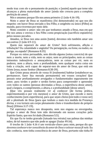 medo traz com ele o pensamento de punição; e [assim] aquele que teme não
alcançou a plena maturidade do amor [ainda não cresceu para a completa
perfeição do amor].
Nós o amamos porque Ele nos amou primeiro (1 João 4.16-19).
Nisto o amor de Deus se manifestou (foi demonstrado) no que nos diz
respeito: em haver Deus enviado o Seu Filho, o unigênito ou único [Filho] ao
mundo, para vivermos por meio dele.
Nisto consiste o amor: não em que tenhamos amado a Deus, mas em que
Ele nos amou e enviou o Seu Filho como propiciação (sacrifício expiatório)
pelos nossos pecados.
Amados, se Deus nos ama assim [tanto], devemos nós também amar uns
aos outros (1 João 4.9-11).
Quem nos separará do amor de Cristo? Será sofrimento, aflição e
tribulação? Ou calamidade e angústia? Ou perseguição, ou fome, ou nudez, ou
perigo, ou espada? (Romanos 8.35)
Porque eu estou persuadido, sem dúvida alguma (estou convicto) de que
nem a morte, nem a vida, nem os anjos, nem os principados, nem as coisas
iminentes indesejáveis e ameaçadoras, nem as coisas por vir, nem os
poderes, nem a altura, nem a profundidade, nem qualquer outra coisa em
toda a criação, será capaz de separar-nos do amor de Deus, que está em
Cristo Jesus, nosso Senhor (Romanos 8.38-39).
Que Cristo possa através de vossa fé [realmente] habitar (estabelecer-se,
permanecer, fazer Sua morada permanente) em vossos corações! Que
possais estar profundamente arraigados e fundamentados seguramente em
amor, para terdes o poder e serdes fortes para compreender e apreender
com todos os santos [pessoas devotadas a Deus, a experiência desse amor],
qual a largura, o comprimento, a altura, e a profundidade [desse amor].
[Que vós possais realmente vir a] conhecer [de forma prática,
experimentando-o por vós mesmos] o amor de Cristo, que excede o mero
conhecimento [sem experiência], para que sejais cheios [em todo o vosso ser]
até a plenitude de Deus [para que tenhais a mais rica medida da Presença
divina, e vos torneis um corpo plenamente cheio e transbordante do próprio
Deus] (Efésios 3.17-19).
Tal esperança nunca nos desaponta, nem nos engana ou envergonha,
porque o amor de Deus tem sido derramado em nossos corações pelo
Espírito Santo, que nos foi dado (Romanos 5.5).
Eis que Eu te tenho gravado (tatuado teu retrato) nas palmas das minhas
mãos, de tal maneira que não pode se apagar (Isaías 49.16).
O trecho de 1 João 4.16 é um versículo-chave para mim, porque diz que
devemosconhecereter consciência do amorde Deus ecolocar nossa fé nele. Eu
não conhecia, nem tinha consciência do amor de Deus, portanto não tinha fé
 