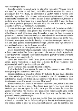 em Seu amor por mim.
Quando o diabo me condenava, eu não sabia como dizer "Sim, eu cometi
um erro" e, então, ir até Deus, pedir-Lhe perdão, receber Seu amor e
prosseguir. Em vez disso, eu continuava a gastar horas e mesmo dias
sentindo culpa sobre cada pequena coisa que eu fazia de errado. Eu vivia
literalmente atormentada! João nos diz que o medo gera tormento, mas que o
perfeito amor de Deus lança fora o medo (veja 1 João 4.18). O amor de Deus
por mim é perfeito porque é baseado nEle, não em mim. Assim, mesmo
quando eu errava, Ele continuava me amando.
O amor de Deus por você é perfeito e incondicional. Quando você falha,
Ele permanece amando você, porque Seu amor não é baseado em você, mas
nEle. Quando você falha, você pára de receber o amor de Deus e começa a
punir-se a si mesmo ao sentir-se culpado e condenado? Eu me sentia culpada
e mal a respeito de mim mesma durante os primeiros 40 anos de minha vida.
Fielmente, carregava meu fardo da culpa em minhas costas por onde eu ia.
Era um fardo pesado e estava sempre comigo. Cometia erros regularmente e
me sentia culpada a respeito de cada um deles.
Em Romanos 8.33-35, o apóstolo Paulo diz:
Quem poderá trazer alguma acusação contra os eleitos de Deus? [Quando]
é Deus quem os justifica [isto é, quem nos coloca numa relação justa diante
dele? Quem virá e acusará e contestará aqueles a quem Deus escolheu? Será
Deus, aquele que nos absolve?].
Quem nos condenará? Será Cristo Jesus (o Messias), quem morreu ou,
antes, quem ressuscitou, o qual está à direita de Deus realmente nos
defendendo à medida que intercede por nós?
Quem realmente nos separará do amor de Cristo?
O alvo do diabo é nos separar do amor de Deus, porque o amor dEle é o
fator principal da nossa cura emocional.
Somos criados para amar. Em Efésios 2.4-6, Paulo diz que Deus é tão rico
em misericórdia que Ele nos salvou e nos deu o que não merecemos, para
satisfazer as exigências de Seu intenso amor por nós. Pense sobre isso. Deus
tenciona nos amar. Ele tem de nos amar: Ele é amor!
Somos criados para amar! O pecado nos separa de Deus, mas Ele nos ama
tanto que enviou Seu único Filho, Jesus, para morrer por nós, para nos
redimir, para nos comprar de volta, para que Ele pudesse derramar Seu
grande amor sobre nós. Tudo de que precisamos é crer naquilo que a Bíblia
diz sobre nosso relacionamento com Deus. Uma vez que fazemos isso, o
processo de cura pode começar.
Durante o primeiro ano em que meu marido Dave e eu começamos nosso
ministério chamado Vida na Palavra, o Espírito Santo trabalhou comigo para
me ensinar sobre o amor de Deus. Eu mantinha um livro de memórias das
 