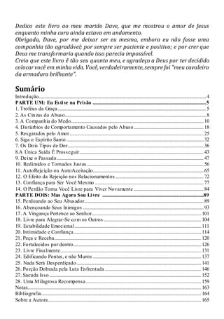 Dedico este livro ao meu marido Dave, que me mostrou o amor de Jesus
enquanto minha cura ainda estava em andamento.
Obrigada, Dave, por me deixar ser eu mesma, embora eu não fosse uma
companhia tão agradável; por sempre ser paciente e positivo; e por crer que
Deus me transformaria quando isso parecia impossível.
Creio que este livro ê tão seu quanto meu, e agradeço a Deus por ter decidido
colocarvocê em minhavida.Você,verdadeiramente,semprefoi "meu cavaleiro
da armadura brilhante".
Sumário
Introdução...........................................................................................................................................4
PARTE UM: Eu Estive na Prisão ..............................................................................................5
1. Troféus da Graça...........................................................................................................................5
2. As Cinzas do Abuso.....................................................................................................................8
3. A Companhia do Medo..............................................................................................................10
4. Distúrbios de Comportamento Causados pelo Abuso..........................................................18
5. Resgatados pelo Amor ...............................................................................................................25
6. Siga o Espírito Santo..................................................................................................................32
7. Os Dois Tipos de Dor.................................................................................................................36
8.A Única Saída É Prosseguir.......................................................................................................43
9. Deixe o Passado..........................................................................................................................47
10. Redimidos e Tornados Justos.................................................................................................56
11. AutoRejeição ou AutoAceitação............................................................................................65
12. O Efeito da Rejeição nos Relacionamentos .........................................................................72
13. Confiança para Ser Você Mesmo ..........................................................................................77
14. O Perdão Torna Você Livre para Viver Novamente ..........................................................84
PARTE DOIS: Mas Agora Sou Livre ....................................................................................89
15. Perdoando ao Seu Abusador...................................................................................................89
16. Abençoando Seus Inimigos ....................................................................................................93
17. A Vingança Pertence ao Senhor...........................................................................................101
18. Livre para Alegrar-Se com os Outros .................................................................................104
19. Estabilidade Emocional.........................................................................................................111
20. Intimidade e Confiança..........................................................................................................114
21. Peça e Receba..........................................................................................................................120
22. Fortalecidos por dentro..........................................................................................................126
23. Livre Finalmente.....................................................................................................................131
24. Edificando Pontes, e não Muros ..........................................................................................137
25. Nada Será Desperdiçado .......................................................................................................141
26. Porção Dobrada pela Luta Enfrentada................................................................................146
27. Sacuda Isso..............................................................................................................................152
28. Uma Milagrosa Recompensa................................................................................................ 159
Notas................................................................................................................................................163
Bibliografia.....................................................................................................................................164
Sobre a Autora...............................................................................................................................165
 