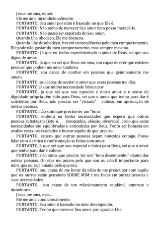 Jesus me ama, eu sei.
Ele me ama incondicionalmente.
PORTANTO: Seu amor por mim é baseado no que Ele é.
PORTANTO: Não tenho de merecer Seu amor nem posso merecê-lo.
PORTANTO: Não posso ser separada do Seu amor.
Quando Lhe obedeço, Ele me abençoa.
Quando Lhe desobedeço, haverá conseqüências pelo meu comportamento.
Ele pode não gostar do meu comportamento, mas sempre me ama.
PORTANTO: Já que eu tenho experimentado o amor de Deus, sei que sou
digna de amor.
PORTANTO, já que eu sei que Deus me ama, sou capaz de crer que existem
pessoas que podem me amar também.
PORTANTO, sou capaz de confiar em pessoas que genuinamente me
amem.
PORTANTO, sou capaz de aceitar o amor que essas pessoas me dão.
PORTANTO, já que minha necessidade básica por
PORTANTO, já que sei que sou especial e única amor e o senso de
dignidade própria têm sido para Deus, sei que o amor que tenho para dar é
satisfeitos por Deus, não preciso ser "viciada" valioso, em aprovação de
outras pessoas.
PORTANTO, não sinto que precise ter um "bom
PORTANTO, embora eu tenha necessidades que espero que outras
pessoas satisfaçam (isto é, companhia, afeição, diversão), creio que essas
necessidades são equilibradas e concedidas por Deus. Tento ser honesta em
avaliar essas necessidades e buscar aquilo de que preciso.
PORTANTO, espero que outras pessoas sejam honestas comigo. Posso
lidar com a crítica e confrontação se feitas com amor.
PORTANTO,já que sei que sou especial e única para Deus, sei que o amor
que tenho para dar é valioso.
PORTANTO: não sinto que precise ter um “bom desempenho” diante das
outras pessoas. Ou elas me amam pelo que sou ou não.É importante para
mim, que eu seja amada pelo que sou.
PORTANTO: sou capaz de me livrar da idéia de me preocupar com aquilo
que os outros estão pensando SOBRE MIM e me focar em outras pessoas e
suas necessidades.
PORTANTO sou capaz de um relacionamento saudável, amoroso e
duradouro
Jesus me ama, mas...
Ele me ama condicionalmente.
PORTANTO: Seu amor é baseado no meu desempenho.
PORTANTO: Tenho que merecer Seu amor por agradar-Lhe
 