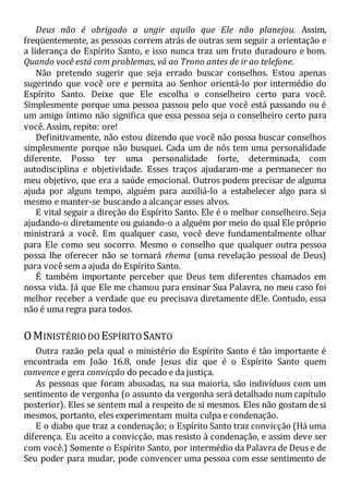 Deus não é obrigado a ungir aquilo que Ele não planejou. Assim,
freqüentemente, as pessoas correm atrás de outras sem seguir a orientação e
a liderança do Espírito Santo, e isso nunca traz um fruto duradouro e bom.
Quando você está com problemas, vá ao Trono antes de ir ao telefone.
Não pretendo sugerir que seja errado buscar conselhos. Estou apenas
sugerindo que você ore e permita ao Senhor orientá-lo por intermédio do
Espírito Santo. Deixe que Ele escolha o conselheiro certo para você.
Simplesmente porque uma pessoa passou pelo que você está passando ou é
um amigo íntimo não significa que essa pessoa seja o conselheiro certo para
você. Assim, repito: ore!
Definitivamente, não estou dizendo que você não possa buscar conselhos
simplesmente porque não busquei. Cada um de nós tem uma personalidade
diferente. Posso ter uma personalidade forte, determinada, com
autodisciplina e objetividade. Esses traços ajudaram-me a permanecer no
meu objetivo, que era a saúde emocional. Outros podem precisar de alguma
ajuda por algum tempo, alguém para auxiliá-lo a estabelecer algo para si
mesmo e manter-se buscando a alcançar esses alvos.
E vital seguir a direção do Espírito Santo. Ele é o melhor conselheiro. Seja
ajudando-o diretamente ou guiando-o a alguém por meio do qual Ele próprio
ministrará a você. Em qualquer caso, você deve fundamentalmente olhar
para Ele como seu socorro. Mesmo o conselho que qualquer outra pessoa
possa lhe oferecer não se tornará rhema (uma revelação pessoal de Deus)
para você sem a ajuda do Espírito Santo.
É também importante perceber que Deus tem diferentes chamados em
nossa vida. Já que Ele me chamou para ensinar Sua Palavra, no meu caso foi
melhor receber a verdade que eu precisava diretamente dEle. Contudo, essa
não é uma regra para todos.
OMINISTÉRIODO ESPÍRITO SANTO
Outra razão pela qual o ministério do Espírito Santo é tão importante é
encontrada em João 16.8, onde Jesus diz que é o Espírito Santo quem
convence e gera convicção do pecado e da justiça.
As pessoas que foram abusadas, na sua maioria, são indivíduos com um
sentimento de vergonha (o assunto da vergonha será detalhado num capítulo
posterior). Eles se sentem mal a respeito de si mesmos. Eles não gostam de si
mesmos, portanto, eles experimentam muita culpa e condenação.
E o diabo que traz a condenação; o Espírito Santo traz convicção (Há uma
diferença. Eu aceito a convicção, mas resisto à condenação, e assim deve ser
com você.) Somente o Espírito Santo, por intermédio da Palavra de Deus e de
Seu poder para mudar, pode convencer uma pessoa com esse sentimento de
 