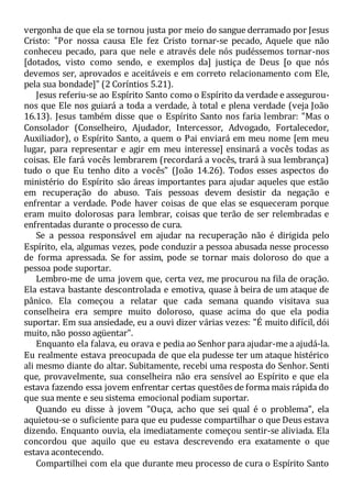 vergonha de que ela se tornou justa por meio do sangue derramado por Jesus
Cristo: "Por nossa causa Ele fez Cristo tornar-se pecado, Aquele que não
conheceu pecado, para que nele e através dele nós pudéssemos tornar-nos
[dotados, visto como sendo, e exemplos da] justiça de Deus [o que nós
devemos ser, aprovados e aceitáveis e em correto relacionamento com Ele,
pela sua bondade]" (2 Coríntios 5.21).
Jesus referiu-se ao Espírito Santo como o Espírito da verdade e assegurou-
nos que Ele nos guiará a toda a verdade, à total e plena verdade (veja João
16.13). Jesus também disse que o Espírito Santo nos faria lembrar: "Mas o
Consolador (Conselheiro, Ajudador, Intercessor, Advogado, Fortalecedor,
Auxiliador), o Espírito Santo, a quem o Pai enviará em meu nome [em meu
lugar, para representar e agir em meu interesse] ensinará a vocês todas as
coisas. Ele fará vocês lembrarem (recordará a vocês, trará à sua lembrança)
tudo o que Eu tenho dito a vocês" (João 14.26). Todos esses aspectos do
ministério do Espírito são áreas importantes para ajudar aqueles que estão
em recuperação do abuso. Tais pessoas devem desistir da negação e
enfrentar a verdade. Pode haver coisas de que elas se esqueceram porque
eram muito dolorosas para lembrar, coisas que terão de ser relembradas e
enfrentadas durante o processo de cura.
Se a pessoa responsável em ajudar na recuperação não é dirigida pelo
Espírito, ela, algumas vezes, pode conduzir a pessoa abusada nesse processo
de forma apressada. Se for assim, pode se tornar mais doloroso do que a
pessoa pode suportar.
Lembro-me de uma jovem que, certa vez, me procurou na fila de oração.
Ela estava bastante descontrolada e emotiva, quase à beira de um ataque de
pânico. Ela começou a relatar que cada semana quando visitava sua
conselheira era sempre muito doloroso, quase acima do que ela podia
suportar. Em sua ansiedade, eu a ouvi dizer várias vezes: "É muito difícil, dói
muito, não posso agüentar".
Enquanto ela falava, eu orava e pedia ao Senhor para ajudar-me a ajudá-la.
Eu realmente estava preocupada de que ela pudesse ter um ataque histérico
ali mesmo diante do altar. Subitamente, recebi uma resposta do Senhor. Senti
que, provavelmente, sua conselheira não era sensível ao Espírito e que ela
estava fazendo essa jovem enfrentar certas questões de forma mais rápida do
que sua mente e seu sistema emocional podiam suportar.
Quando eu disse à jovem "Ouça, acho que sei qual é o problema", ela
aquietou-se o suficiente para que eu pudesse compartilhar o que Deus estava
dizendo. Enquanto ouvia, ela imediatamente começou sentir-se aliviada. Ela
concordou que aquilo que eu estava descrevendo era exatamente o que
estava acontecendo.
Compartilhei com ela que durante meu processo de cura o Espírito Santo
 