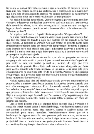 levou-me a muitos diferentes recursos para orientação. O primeiro foi um
livro que meu marido sugeriu que eu lesse. Era o testemunho de uma mulher
que tinha sido abusada quando criança. Até aquele momento, eu não pensava
que alguns dos meus problemas resultassem do meu passado.
Foi muito difícil ler aquele livro. Quando cheguei à parte em que a mulher
começou a descrever em detalhes como o seu padrasto abusava sexualmente
dela, memórias, dores, ira e raiva começaram a crescer em mim de algum
lugar profundo do meu coração. Atirei o livro no chão e reclamei em voz alta:
"Não vou ler isso"!
Em seguida, pude ouvir o Espírito Santo responder: "Chegou a hora"!
Eu vinha caminhando com Deus por vários anos quando isso ocorreu. Por
que Ele não tinha me levado a algo que pudesse ter me ajudado de forma
mais rápida? A resposta é: Porque não era tempo! O Espírito Santo sabe
precisamente o tempo certo em nossa vida. Sempre digo: "Somente o Espírito
sabe quando você está pronto para algo". Em outras palavras, o Espírito do
Senhor é o único que sabe o que fazer para ajudá-lo, e quando você estará
pronto para receber essa ajuda.
A ajuda pode vir na forma de um livro, ou de um pregador, ou de um
amigo que diz exatamente o que você precisa ouvir no momento. Ou pode vir
por meio de um testemunho pessoal ou, mesmo, de algo que vem
diretamente do próprio Deus. Hoje pode ser o tempo designado por Deus
para você, enquanto está lendo este livro. Se for assim, Deus usará este livro
em alguma área na qual você está ferido no presente. Pode ser o início da sua
recuperação, ou o próximo passo do processo, ou mesmo o toque final na sua
longa luta pela saúde emocional.
Muitas pessoas que vêm até mim buscar oração por cura emocional estão
preocupadas e mesmo perturbadas porque há porções de seu passado que
elas não conseguem relembrar. Elas têm estado naquilo que chamo de
"expedições de escavação", tentando desenterrar memórias esquecidas para
que possam enfrentá-las, lidar com elas e removê-las de seu pensamento.
Digo a essas pessoas que há ainda porções do meu próprio passado que não
posso relembrar. Realmente, muito da minha infância parece ser cheia de
páginas em branco.
Digo a essas pessoas que é o Espírito Santo que nos leva à verdade e é
capaz de trazer muitas coisas à nossa lembrança. Mas devemos permitir que
Ele assuma a direção nessa área sensível. Deixei o Espírito Santo ser
responsável pela minha memória. Verdadeiramente, creio que se a
lembrança de alguma coisa do meu passado pode me ajudar, então eu a
lembrarei. Se isso não me ajudar, então é algo desnecessário ou, mesmo,
prejudicial para ser lembrado, e sou grata por não lembrar. Penso que em
certas situações, aquilo que não sabemos não pode nos ferir.
 