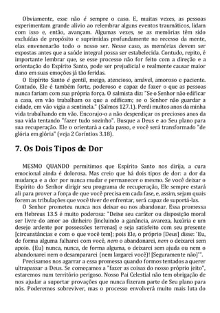 Obviamente, esse não é sempre o caso. E, muitas vezes, as pessoas
experimentam grande alívio ao relembrar alguns eventos traumáticos, lidam
com isso e, então, avançam. Algumas vezes, se as memórias têm sido
excluídas de propósito e suprimidas profundamente no recesso da mente,
elas envenenarão todo o nosso ser. Nesse caso, as memórias devem ser
expostas antes que a saúde integral possa ser estabelecida. Contudo, repito, é
importante lembrar que, se esse processo não for feito com a direção e a
orientação do Espírito Santo, pode ser prejudicial e realmente causar maior
dano em suas emoções já tão feridas.
O Espírito Santo é gentil, meigo, atencioso, amável, amoroso e paciente.
Contudo, Ele é também forte, poderoso e capaz de fazer o que as pessoas
nunca fariam com sua própria força. O salmista diz: "Se o Senhor não edificar
a casa, em vão trabalham os que a edificam; se o Senhor não guardar a
cidade, em vão vigia a sentinela." (Salmos 127.1). Perdi muitos anos da minha
vida trabalhando em vão. Encorajo-o a não desperdiçar os preciosos anos da
sua vida tentando "fazer tudo sozinho". Busque a Deus e ao Seu plano para
sua recuperação. Ele o orientará a cada passo, e você será transformado "de
glória em glória" (veja 2 Coríntios 3.18).
7. Os Dois Tipos de Dor
MESMO QUANDO permitimos que Espírito Santo nos dirija, a cura
emocional ainda é dolorosa. Mas creio que há dois tipos de dor: a dor da
mudança e a dor por nunca mudar e permanecer o mesmo. Se você deixar o
Espírito do Senhor dirigir seu programa de recuperação, Ele sempre estará
ali para prover a força de que você precisa em cada fase, e, assim, sejam quais
forem as tribulações que você tiver de enfrentar, será capaz de suportá-las.
O Senhor prometeu nunca nos deixar ou nos abandonar. Essa promessa
em Hebreus 13.5 é muito poderosa: "Deixe seu caráter ou disposição moral
ser livre do amor ao dinheiro [incluindo a ganância, avareza, luxúria e um
desejo ardente por possessões terrenas] e seja satisfeito com seu presente
[circunstâncias e com o que você tem]; pois Ele, o próprio [Deus] disse: 'Eu,
de forma alguma falharei com você, nem o abandonarei, nem o deixarei sem
apoio. (Eu) nunca, nunca, de forma alguma, o deixarei sem ajuda ou nem o
abandonarei nem o desampararei (nem largarei você)! [Seguramente não]'".
Precisamos nos agarrar a essa promessa quando formos tentados a querer
ultrapassar a Deus. Se começamos a "fazer as coisas do nosso próprio jeito",
estaremos num território perigoso. Nosso Pai Celestial não tem obrigação de
nos ajudar a suportar provações que nunca fizeram parte de Seu plano para
nós. Poderemos sobreviver, mas o processo envolverá muito mais luta do
 