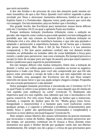 que seria necessário.
A dor das feridas e do processo de cura das emoções pode mesmo ser
mais traumática do que a dor física. Quando você estiver seguindo o plano
revelado por Deus e atravessar momentos dolorosos, lembre-se de que o
Espírito Santo é o Fortalecedor. Algumas vezes, pode parecer que você não
vai conseguir. Em tais momentos, peça ao Senhor que o fortaleça.
Um grande trecho das Escrituras para memorizar nessas horas difíceis
está em 1 Coríntios 10.13, no qual o apóstolo Paulo nos lembra:
Porque nenhuma tentação (nenhuma tribulação como a sedução ao
pecado, não importa como venha ou para onde aponte) vos tem subjugado ou
prendido que não seja comum ao homem [isto é, nenhuma tentação ou
tribulação virá a vós, além da resistência humana, e que não seja ajustada e
adaptada e pertencente à experiência humana, de tal forma que o homem
não possa suportar]. Mas Deus é fiel [à Sua Palavra e à sua natureza
compassiva], e Ele [em quem podemos confiar] não vos deixará serdes
tentados ou atribulados ou testados além da vossa habilidade e força para
resistir, e poder para perseverar; mas com a tentação, Ele [sempre] provera o
escape (o meio de escapar para um lugar de pouso), para que sejais capazes e
fortes e poderosos para suportá-la pacientemente.
Em tais tempos difíceis vêm muitas tentações. Entre elas a tentação de
desistir e voltar aos velhos pensamentos e caminhos ou tornar-se negativo,
depressivo e irado com Deus, pois você não compreende por que Ele não
parece estar provendo o escape de toda a dor que tem suportado em sua
vida. Contudo, essa passagem das Escrituras nos diz que Deus sempre
intervém em nosso favor e que sua ajuda sempre chegará a tempo. Proponha
em seu coração permanecer e não desistir!
Outra passagem bastante proveitosa é encontrada em 2 Coríntios 12.7-9,
na qual Paulo se refere à sua própria dor por causa daquilo que ele chama de
"um espinho (um estilhaço) na carne" (versículo 7). Realmente não
importava qual era esse espinho, mas sabemos que isso o incomodava e ele
queria removê-lo. Por três vezes Paulo pediu ao Senhor que o removesse.
Contudo, a resposta do Senhor para ele foi: "Minha graça (meu favor,
benignidade e misericórdia) é o bastante para você (suficiente contra
qualquer perigo, e o capacita a enfrentar o problema corajosamente); pois
minha força e poder são aperfeiçoados (consumados e completados) e
mostram-se mais efetivos em [sua] fraqueza" (versículo 9).
Nem sempre somos libertos dos nossos sofrimentos no preciso momento
que invocamos o nome do Senhor. Algumas vezes, devemos perseverar por
um tempo, ser pacientes, continuar em fé. Graças a Deus, durante esses
momentos nos quais o Senhor decide por qualquer razão não nos libertar
imediatamente, Ele sempre nos dá a graça e a força de que precisamos para
 