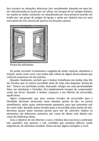 dos eventos ou situações dolorosas (ser sexualmente abusada em meu lar;
ser ridicularizada na escola por ser obesa; ser incapaz de ter amigos íntimos;
ser sujeita ao medo constante; ser abandonada por meu primeiro marido; ser
traída por um grupo de amigos da igreja; e assim por diante) essa era uma
nova porta de DOR, através da qual eu era forçada a passar.
Portas do sofrimento
Eu podia recordar vividamente a angústia do medo, rejeição, abandono, e
traição, assim como você, caso tenha sido vítima de algum desses abusos que
colocam as pessoas em tais prisões.
Quando, finalmente, permiti que o Senhor trabalhasse em minha vida, Ele
me revelou que eu estava escondida atrás de cada uma daquelas "portas da
dor". Estava em profunda prisão, buscando refugio em uma personalidade
falsa, em simulação e fachadas. Era simplesmente incapaz de compreender
como me livrar. Quando o Senhor começou a me libertar da escravidão,
aquilo doeu.
Agora compreendo que para sermos levados da escravidão para a
liberdade devemos atravessar essas mesmas portas da dor, ou portas
semelhantes, pelas quais anteriormente passamos, para que possamos sair
do outro lado. Quando somos levados para a escravidão pelas portas da dor,
devemos passar pelas mesmas portas para sair do cativeiro. Ambos os
momentos são dolorosos: primeiro; por causa do abuso real; depois, por
causa da lembrança disso.
Com o objetivo de nos libertar e curar, o Senhor deve nos levar a enfrentar
tais questões, tais pessoas e tais verdades que achamos difíceis, senão
impossíveis, de enfrentar sozinhos. Deixe-me dar alguns exemplos a você:
 