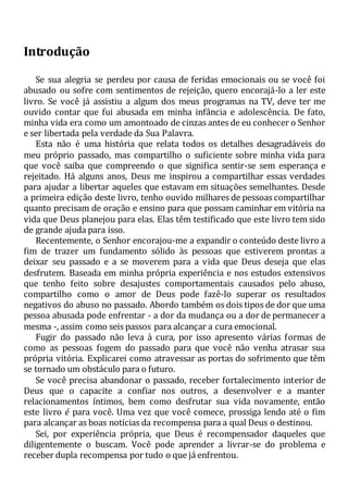 Introdução
Se sua alegria se perdeu por causa de feridas emocionais ou se você foi
abusado ou sofre com sentimentos de rejeição, quero encorajá-lo a ler este
livro. Se você já assistiu a algum dos meus programas na TV, deve ter me
ouvido contar que fui abusada em minha infância e adolescência. De fato,
minha vida era como um amontoado de cinzas antes de eu conhecer o Senhor
e ser libertada pela verdade da Sua Palavra.
Esta não é uma história que relata todos os detalhes desagradáveis do
meu próprio passado, mas compartilho o suficiente sobre minha vida para
que você saiba que compreendo o que significa sentir-se sem esperança e
rejeitado. Há alguns anos, Deus me inspirou a compartilhar essas verdades
para ajudar a libertar aqueles que estavam em situações semelhantes. Desde
a primeira edição deste livro, tenho ouvido milhares de pessoas compartilhar
quanto precisam de oração e ensino para que possam caminhar em vitória na
vida que Deus planejou para elas. Elas têm testificado que este livro tem sido
de grande ajuda para isso.
Recentemente, o Senhor encorajou-me a expandir o conteúdo deste livro a
fim de trazer um fundamento sólido às pessoas que estiverem prontas a
deixar seu passado e a se moverem para a vida que Deus deseja que elas
desfrutem. Baseada em minha própria experiência e nos estudos extensivos
que tenho feito sobre desajustes comportamentais causados pelo abuso,
compartilho como o amor de Deus pode fazê-lo superar os resultados
negativos do abuso no passado. Abordo também os dois tipos de dor que uma
pessoa abusada pode enfrentar - a dor da mudança ou a dor de permanecer a
mesma -, assim como seis passos para alcançar a cura emocional.
Fugir do passado não leva à cura, por isso apresento várias formas de
como as pessoas fogem do passado para que você não venha atrasar sua
própria vitória. Explicarei como atravessar as portas do sofrimento que têm
se tornado um obstáculo para o futuro.
Se você precisa abandonar o passado, receber fortalecimento interior de
Deus que o capacite a confiar nos outros, a desenvolver e a manter
relacionamentos íntimos, bem como desfrutar sua vida novamente, então
este livro é para você. Uma vez que você comece, prossiga lendo até o fim
para alcançar as boas notícias da recompensa para a qual Deus o destinou.
Sei, por experiência própria, que Deus é recompensador daqueles que
diligentemente o buscam. Você pode aprender a livrar-se do problema e
receber dupla recompensa por tudo o que já enfrentou.
 