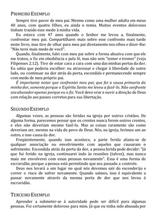 PRIMEIRO EXEMPLO
Sempre tive pavor de meu pai. Mesmo como uma mulher adulta em meus
40 anos, com quatro filhos, eu ainda o temia. Muitos eventos dolorosos
tinham trazido esse medo à minha vida.
Eu estava com 47 anos quando o Senhor me levou a, finalmente,
confrontar meu pai. Compartilharei mais sobre esse confronto mais tarde
neste livro, mas tive de olhar para meu pai diretamente nos olhos e dizer-lhe:
"Não terei mais medo de você".
Quando, finalmente, falei com meu pai sobre a forma abusiva com que ele
me tratou, o fiz em obediência e pela fé, mas não sem "temor e tremor" (veja
Filipenses 2.12). Tive de estar cara a cara com uma das minhas portas da dor.
Eu sabia que poderia escolher: ou atravessar e chegar à liberdade do outro
lado, ou continuar na dor atrás da porta, escondida e permanecendo sempre
com medo de meu próprio pai.
É importante notar que confrontei meu pai, que foi a causa primaria da
minhador, somenteporque o Espírito Santo me levou a fazê-lo. Não confronte
seuabusadorapenas porque eu o fiz. Você deve orar e ouvir a direção de Deus
com relação aos passos corretos para sua libertação.
SEGUNDO EXEMPLO
Algumas vezes, as pessoas são feridas na igreja por outros cristãos. De
alguma forma, parecemos pensar que os crentes nunca ferem outros crentes,
e eles não deveriam mesmo fazê-lo. Mas as coisas raramente são como
deveriam ser, mesmo na vida do povo de Deus. Nós, na igreja, ferimos um ao
outro, e isso causa da dor.
Freqüentemente, quando isso acontece, a parte ferida afasta-se de
qualquer associação ou envolvimento com aqueles que causaram o
sofrimento. Escondida atrás da porta da dor, a pessoa ferida pode decidir: "Já
que fui ferido na igreja, continuarei indo às reuniões (talvez), mas nunca
mais me envolverei com essas pessoas novamente". Essa é uma forma de
escravidão, porque a pessoa está permitindo que seu passado a controle.
Deus nos levará a um lugar no qual nós devemos sair do esconderijo e
correr o risco de sofrer novamente. Quando saímos, isso é equivalente a
passar novamente através da mesma porta de dor que nos levou à
escravidão.
TERCEIRO EXEMPLO
Aprender a submeter-se à autoridade pode ser difícil para algumas
pessoas. Foi certamente doloroso para mim. Já que eu tinha sido abusada por
 