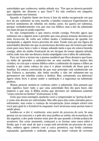 autoridades que conhecera, minha atitude era: "Por que eu deveria permitir
que alguém me dissesse o que fazer"? Eu não confiava em ninguém,
especialmente nos homens.
Quando o Espírito Santo me levou à fase da minha recuperação em que
tive de me submeter ao meu marido, a batalha começou! Experimentei um
terrível sentimento de rebelião em minha carne. Eu queria ser submissa,
porque verdadeiramente cria que isso era bíblico, mas a dor da submissão
era mais do que eu podia suportar.
Eu não compreendia o que estava errado comigo. Percebo agora que
submeter-me a alguém mais e permitir que essa pessoa tomasse decisões por
mim levava-me de volta aos velhos medos e lembranças de quando era
manipulada e alguém tirava proveito de mim. Tendo meu pai (na figura de
autoridade) dizendo-me que as perniciosas decisões que ele tomava por mim
eram para meu bem e todo o tempo odiando tanto o que ele estava fazendo
comigo, além da minha frustração de ser incapaz de tomar alguma atitude,
enfim, tudo isso não me deixava muito empolgada com a idéia de submissão.
Para ser livre e tornar-me a pessoa saudável que Deus desejava que fosse,
eu tinha de aprender a submeter-me ao meu marido. Como muitos dos
cristãos, eu cria que o ensino bíblico sobre a submissão da esposa e filhos ao
marido e pai como cabeça da casa é o plano revelado de Deus para as
famílias. Eu estava convencida de que esse princípio está estabelecido em
Sua Palavra e, portanto, não tinha escolha a não ser submeter-me ou
permanecer em rebelião contra o Senhor. Mas, certamente, era doloroso!
Agora estou livre e posso sentir a satisfação e a segurança na submissão
piedosa.
Muitas pessoas sentem-se confusas sobre a submissão. Elas pensam que
isso significa fazer tudo o que uma autoridade lhes diz para fazer, não
importa o que seja. A Bíblia ensina que devemos ser submissos somente
"como convém no Senhor" (Colossenses 3.18).
Creio que esses exemplos ajudarão você a compreender as "portas da dor"
e como elas devem ser enfrentadas. Não olhe para elas como entradas para o
sofrimento, mas como o começo da recuperação. Jesus sempre estará com
você para guiá-lo e fortalecê-lo enquanto você atravessa essas portas rumo à
saúde plena.
Lembre-se: a dor é, realmente, uma parte do processo de cura. Se uma
pessoa cai no concreto e a pele dos seus joelhos se esfola, ela se machuca. No
dia seguinte, a dor pode mesmo estar pior do que quando a ferida acabara de
acontecer. Em certo momento, começará a se formar uma casca sobre a
ferida, que é um sinal de que o corpo está envolvido no processo de cura.
Mas, embora agora coberta com a casca protetora, sua ferida continua
repuxando, queimando e ardendo, porque há maior volume de corrente
 