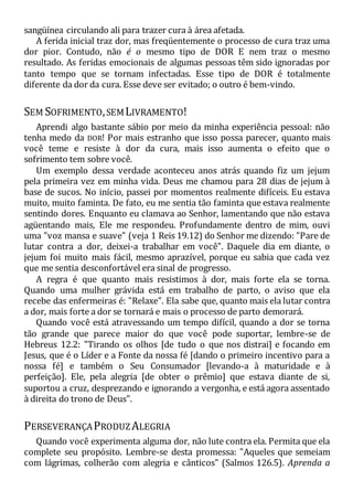 sangüínea circulando ali para trazer cura à área afetada.
A ferida inicial traz dor, mas freqüentemente o processo de cura traz uma
dor pior. Contudo, não é o mesmo tipo de DOR E nem traz o mesmo
resultado. As feridas emocionais de algumas pessoas têm sido ignoradas por
tanto tempo que se tornam infectadas. Esse tipo de DOR é totalmente
diferente da dor da cura. Esse deve ser evitado; o outro é bem-vindo.
SEM SOFRIMENTO,SEMLIVRAMENTO!
Aprendi algo bastante sábio por meio da minha experiência pessoal: não
tenha medo da DOR! Por mais estranho que isso possa parecer, quanto mais
você teme e resiste à dor da cura, mais isso aumenta o efeito que o
sofrimento tem sobre você.
Um exemplo dessa verdade aconteceu anos atrás quando fiz um jejum
pela primeira vez em minha vida. Deus me chamou para 28 dias de jejum à
base de sucos. No início, passei por momentos realmente difíceis. Eu estava
muito, muito faminta. De fato, eu me sentia tão faminta que estava realmente
sentindo dores. Enquanto eu clamava ao Senhor, lamentando que não estava
agüentando mais, Ele me respondeu. Profundamente dentro de mim, ouvi
uma "voz mansa e suave" (veja 1 Reis 19.12) do Senhor me dizendo: "Pare de
lutar contra a dor, deixei-a trabalhar em você". Daquele dia em diante, o
jejum foi muito mais fácil, mesmo aprazível, porque eu sabia que cada vez
que me sentia desconfortável era sinal de progresso.
A regra é que quanto mais resistimos à dor, mais forte ela se torna.
Quando uma mulher grávida está em trabalho de parto, o aviso que ela
recebe das enfermeiras é: "Relaxe". Ela sabe que, quanto mais ela lutar contra
a dor, mais forte a dor se tornará e mais o processo de parto demorará.
Quando você está atravessando um tempo difícil, quando a dor se torna
tão grande que parece maior do que você pode suportar, lembre-se de
Hebreus 12.2: "Tirando os olhos [de tudo o que nos distrai] e focando em
Jesus, que é o Líder e a Fonte da nossa fé [dando o primeiro incentivo para a
nossa fé] e também o Seu Consumador [levando-a à maturidade e à
perfeição]. Ele, pela alegria [de obter o prêmio] que estava diante de si,
suportou a cruz, desprezando e ignorando a vergonha, e está agora assentado
à direita do trono de Deus".
PERSEVERANÇAPRODUZALEGRIA
Quando você experimenta alguma dor, não lute contra ela. Permita que ela
complete seu propósito. Lembre-se desta promessa: "Aqueles que semeiam
com lágrimas, colherão com alegria e cânticos" (Salmos 126.5). Aprenda a
 