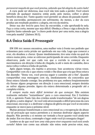 perseverarnaquilo de que você precisa, sabendo que há alegria do outro lado!
A cura pode ser dolorosa, mas você não tem nada a perder. Você estará
sofrendo de qualquer maneira; então pode, pelo menos, colher o pleno
benefício dessa dor. Tanto quanto você permitir ao abuso do passado mantê-
lo em escravidão, permanecerá em sofrimento. Ao menos, a dor da cura
produz um resultado positivo: a alegria, em vez da miséria.
Deixe sua dor levá-lo para fora da escravidão, e não aprofundá-lo nela.
Faça a coisa certa, mesmo que seja difícil. Obedeça a Deus e siga a direção do
Espírito Santo sabendo que "o choro pode durar por uma noite, mas a alegria
vem pela manhã" (Salmos 30.5).
8.A Única Saída É Prosseguir
EM UM DOS nossos encontros, uma mulher veio à frente nos pedindo que
orássemos para certa prisão ser quebrada em sua vida. Logo que comecei a
orar, ela desabou a chorar. Quase imediatamente, tive uma visão na qual ela
estava numa pista, como se estivesse participando de uma corrida. Enquanto
observava, pude ver que cada vez que a corrida ia começar ela se
movimentava em direção à linha de chegada, ia até o meio do caminho, dava
meia-volta e voltava à linha de partida.
Após algum tempo, ela repetia o processo. Isso aconteceu várias vezes.
Compartilhei com ela o que estava vendo e lhe disse que cria que Deus estava
lhe dizendo: "Desta vez, você precisa seguir o caminho até o fim". Quando
compartilhei essa mensagem com ela, imediatamente ela concordou que
Deus estava falando consigo. Seu problema era que, embora freqüentemente
ela fizesse alguns progressos em direção à cura emocional, sempre desistia
ao sofrer alguma pressão. Agora ela estava determinada a progredir até a
completa vitória.
É sempre muito mais difícil terminar do que começar. Não existem
realmente métodos "instantâneos" para a cura emocional. Em 2 Coríntios
3.18, o apóstolo Paulo fala dos cristãos sendo transformados "de um degrau
de glória a outro degrau". Se você está atravessando o difícil processo da cura
emocional, encorajo-o a desfrutar o degrau de glória em que você se encontra
enquanto se move para o próximo nível.
Muitas pessoas transformam a cura emocional ou a recuperação do abuso
em tal provação que nunca permitem a si mesmas desfrutar algum aspecto
daquilo. Não permita a si mesmo ser tentado a focar quanto você ainda tem
de andar. Em vez disso, contemple o lugar onde você já conseguiu chegar!
Lembre-se de que você tem uma vida para viver enquanto você está sendo
curado! Adote isso como sua atitude: não estou onde preciso estar, mas,
 