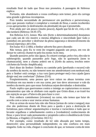 resultado final de tudo que Deus nos prometeu. A passagem de Hebreus
explica:
Portanto, não abandoneis a vossa confiança sem temor, pois ela carrega
uma grande e gloriosa recompensa.
Pois tendes necessidade de permanecer em paciência e perseverança,
para que possais realizar e completar a vontade de Deus, e assim receberdes
e vos apropriardes [e desfrutardes da plenitude] do que é prometido.
Pois ainda por um pouco (muito pouco), Aquele que há de vir, virá, e ele
não tardará (Hebreus 10.35-37).
Em Hebreus 6.11, lemos: Mas nós [forte e determinadamente] desejamos
que cada um de vós mostre a mesma diligência e sinceridade [por todo o
caminho] em perceber e desfrutar da plena segurança e desenvolvimento da
[vossa] esperança até o fim.
Em Isaías 43.1-2 ARA, o Senhor adverte Seu povo dizendo:
Não temas, pois Eu te remi [te resgatei pagando um preço, em vez de
deixar-te cativo]; chamei-te pelo teu nome; tu és meu.
Quando passares pelas das águas, Eu estarei contigo; pelos rios, eles não te
submergirão; quando passardes pelo fogo, não te queimarás [nem te
chamuscarás], nem a chama arderá em ti. (Grifo da autora, trechos entre
colchetes da Versão Amplificada).
Davi disse do Senhor: Embora eu caminhe pelo [profundo e escuro] vale
da sombra da morte, eu não temerei nem me amedrontarei com nenhum mal,
pois o Senhor está comigo; a tua vara [para proteger-me] e teu cajado [para
dirigir-me] me confortam" (Salmos 23.4).
Freqüentemente, uma pessoa que teve raízes no abuso termina com
fortalezas em sua mente e em sua carne, por isso deve atravessar o vale da
sombra da morte para que essas fortalezas sejam derrubadas e destruídas.
Paulo explica que guerreamos contra o inimigo ao capturarmos os nossos
pensamentos que não se alinham com aquilo que Cristo disse, e ao trazê-los
em sujeição ao que a Palavra diz para fazer e crer:
Pois embora caminhemos (vivamos) na carne, não temos que lutar de
acordo com a carne e usar meras armas humanas.
Pois as armas da nossa luta não são físicas [armas de carne e sangue], mas
elas são poderosas diante de Deus para a queda e para a destruição de
fortalezas, para refutar argumentações e teorias e raciocínios e tudo que se
levante orgulhosa e soberbamente contra o [verdadeiro] conhecimento de
Deus; e para levar cada pensamento e propósito cativo à obediência de Cristo
(o Messias, o Ungido). (2 Coríntios 10.3-5.)
Por exemplo, como resultado de ter sido abusada por tanto tempo,
desenvolvi uma personalidade independente; eu não confiava em mais
ninguém. Cedo na vida, cheguei à conclusão de que, se tomasse conta de mim
 