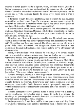 mesma e nunca pedisse nada a alguém, então, sofreria menos. Quando o
Senhor começou a revelar que minha atitude independente não era bíblica,
tive de "caminhar pelo vale da sombra da morte". Em outras palavras, tive de
deixar que a velha natureza (parte da velha Joyce) fosse para a cruz e
morresse.
A tentação é fugir de nossos problemas, mas o Senhor diz que devemos
enfrentá-los. As boas novas é que Ele tem prometido que nunca teremos de
enfrentá-los sozinhos. Ele sempre estará ali para nos ajudar a cada passo do
caminho. Ele tem dito: "Não temas, pois estou contigo".
E enfrentando as coisas com o Senhor que nossa fé é edificada nele. Gosto
muito da história de Sadraque, Mesaque e Abde-Nego, encontrada em Daniel,
capítulo 3. O rei os tinha alertado para se prostrarem e adorá-lo ou ele os
atiraria numa fornalha de fogo.
Eles disseram: "Bem, se Deus quiser nos libertar, Ele o fará, mas, mesmo
que Ele não nos liberte, nós não nos prostraremos nem adoraremos a você, ó
rei". Eles sabiam que Deus era capaz de libertá-los, mas, se esse não fosse o
plano dEle, ainda manteriam sua integridade diante do Senhor e não
desistiriam de servi-lo. Precisamos nos comprometer a servir a Deus com tal
determinação.
Assim, os três homens foram atirados na fornalha, e o rei tornou o calor
sete vezes mais forte do que estava antes. Isso me lembra as vezes quando
tomamos a decisão certa, mas parece que nossos problemas pioram.
Gosto dessa história porque ela diz que Sadraque, Mesaque e Abde-Nego
foram amarrados e atirados na fornalha, mas, quando o rei observou o fogo,
eles estavam soltos. Algumas vezes, entramos nos problemas totalmente
presos, mas é em meio aos problemas, enfrentando-os, que somos soltos e
libertos. O rei viu um quarto homem no fogo com eles. Lembre-se de que
Jesus disse: "Não temas, pois eu estou com você".
Quando Sadraque, Mesaque e Abde-Nego foram trazidos para fora, eles
nem mesmo cheiravam a fumaça. Refiro-me a esses homens porque o diabo
também tentou me destruir. Experimentei muito abuso em minha vida e,
quando tentava me libertar, deparava-me com tanto sofrimento que não
conseguia compreender. Então, Deus me mostrou que quando passamos por
certas situações que nos colocam em escravidão, temos de enfrentá-las para
sermos livres.
Quando começamos nossa jornada rumo à saúde plena com o Senhor,
somos geralmente perturbados com o medo. O medo é o inimigo da
confiança. As pessoas podem ter medo de muitas coisas: de dirigir carros, de
ficar sozinhas e de algumas fobias internas.
Creio que o medo é uma falsa evidência que parece algo real. Se o diabo
consegue nos assustar, então estamos colocando mais fé naquilo que ele diz
 