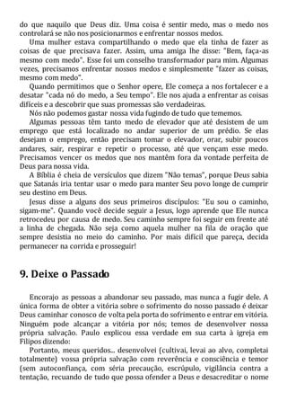 do que naquilo que Deus diz. Uma coisa é sentir medo, mas o medo nos
controlará se não nos posicionarmos e enfrentar nossos medos.
Uma mulher estava compartilhando o medo que ela tinha de fazer as
coisas de que precisava fazer. Assim, uma amiga lhe disse: "Bem, faça-as
mesmo com medo". Esse foi um conselho transformador para mim. Algumas
vezes, precisamos enfrentar nossos medos e simplesmente "fazer as coisas,
mesmo com medo".
Quando permitimos que o Senhor opere, Ele começa a nos fortalecer e a
desatar "cada nó do medo, a Seu tempo". Ele nos ajuda a enfrentar as coisas
difíceis e a descobrir que suas promessas são verdadeiras.
Nós não podemos gastar nossa vida fugindo de tudo que tememos.
Algumas pessoas têm tanto medo de elevador que até desistem de um
emprego que está localizado no andar superior de um prédio. Se elas
desejam o emprego, então precisam tomar o elevador, orar, subir poucos
andares, sair, respirar e repetir o processo, até que vençam esse medo.
Precisamos vencer os medos que nos mantêm fora da vontade perfeita de
Deus para nossa vida.
A Bíblia é cheia de versículos que dizem "Não temas", porque Deus sabia
que Satanás iria tentar usar o medo para manter Seu povo longe de cumprir
seu destino em Deus.
Jesus disse a alguns dos seus primeiros discípulos: "Eu sou o caminho,
sigam-me". Quando você decide seguir a Jesus, logo aprende que Ele nunca
retrocedeu por causa de medo. Seu caminho sempre foi seguir em frente até
a linha de chegada. Não seja como aquela mulher na fila de oração que
sempre desistia no meio do caminho. Por mais difícil que pareça, decida
permanecer na corrida e prosseguir!
9. Deixe o Passado
Encorajo as pessoas a abandonar seu passado, mas nunca a fugir dele. A
única forma de obter a vitória sobre o sofrimento do nosso passado é deixar
Deus caminhar conosco de volta pela porta do sofrimento e entrar em vitória.
Ninguém pode alcançar a vitória por nós; temos de desenvolver nossa
própria salvação. Paulo explicou essa verdade em sua carta à igreja em
Filipos dizendo:
Portanto, meus queridos... desenvolvei (cultivai, levai ao alvo, completai
totalmente) vossa própria salvação com reverência e consciência e temor
(sem autoconfiança, com séria precaução, escrúpulo, vigilância contra a
tentação, recuando de tudo que possa ofender a Deus e desacreditar o nome
 