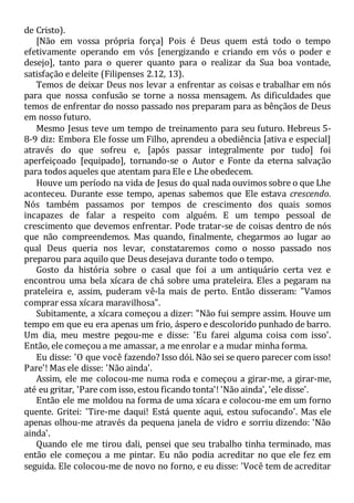 de Cristo).
[Não em vossa própria força] Pois é Deus quem está todo o tempo
efetivamente operando em vós [energizando e criando em vós o poder e
desejo], tanto para o querer quanto para o realizar da Sua boa vontade,
satisfação e deleite (Filipenses 2.12, 13).
Temos de deixar Deus nos levar a enfrentar as coisas e trabalhar em nós
para que nossa confusão se torne a nossa mensagem. As dificuldades que
temos de enfrentar do nosso passado nos preparam para as bênçãos de Deus
em nosso futuro.
Mesmo Jesus teve um tempo de treinamento para seu futuro. Hebreus 5-
8-9 diz: Embora Ele fosse um Filho, aprendeu a obediência [ativa e especial]
através do que sofreu e, [após passar integralmente por tudo] foi
aperfeiçoado [equipado], tornando-se o Autor e Fonte da eterna salvação
para todos aqueles que atentam para Ele e Lhe obedecem.
Houve um período na vida de Jesus do qual nada ouvimos sobre o que Lhe
aconteceu. Durante esse tempo, apenas sabemos que Ele estava crescendo.
Nós também passamos por tempos de crescimento dos quais somos
incapazes de falar a respeito com alguém. E um tempo pessoal de
crescimento que devemos enfrentar. Pode tratar-se de coisas dentro de nós
que não compreendemos. Mas quando, finalmente, chegarmos ao lugar ao
qual Deus queria nos levar, constataremos como o nosso passado nos
preparou para aquilo que Deus desejava durante todo o tempo.
Gosto da história sobre o casal que foi a um antiquário certa vez e
encontrou uma bela xícara de chá sobre uma prateleira. Eles a pegaram na
prateleira e, assim, puderam vê-la mais de perto. Então disseram: "Vamos
comprar essa xícara maravilhosa".
Subitamente, a xícara começou a dizer: "Não fui sempre assim. Houve um
tempo em que eu era apenas um frio, áspero e descolorido punhado de barro.
Um dia, meu mestre pegou-me e disse: 'Eu farei alguma coisa com isso'.
Então, ele começou a me amassar, a me enrolar e a mudar minha forma.
Eu disse: 'O que você fazendo? Isso dói. Não sei se quero parecer com isso!
Pare'! Mas ele disse: 'Não ainda'.
Assim, ele me colocou-me numa roda e começou a girar-me, a girar-me,
até eu gritar, 'Pare com isso, estou ficando tonta'! 'Não ainda', 'ele disse'.
Então ele me moldou na forma de uma xícara e colocou-me em um forno
quente. Gritei: 'Tire-me daqui! Está quente aqui, estou sufocando'. Mas ele
apenas olhou-me através da pequena janela de vidro e sorriu dizendo: 'Não
ainda'.
Quando ele me tirou dali, pensei que seu trabalho tinha terminado, mas
então ele começou a me pintar. Eu não podia acreditar no que ele fez em
seguida. Ele colocou-me de novo no forno, e eu disse: 'Você tem de acreditar
 