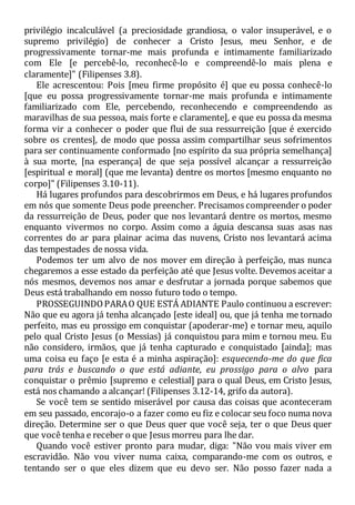 privilégio incalculável (a preciosidade grandiosa, o valor insuperável, e o
supremo privilégio) de conhecer a Cristo Jesus, meu Senhor, e de
progressivamente tornar-me mais profunda e intimamente familiarizado
com Ele [e percebê-lo, reconhecê-lo e compreendê-lo mais plena e
claramente]" (Filipenses 3.8).
Ele acrescentou: Pois [meu firme propósito é] que eu possa conhecê-lo
[que eu possa progressivamente tornar-me mais profunda e intimamente
familiarizado com Ele, percebendo, reconhecendo e compreendendo as
maravilhas de sua pessoa, mais forte e claramente], e que eu possa da mesma
forma vir a conhecer o poder que flui de sua ressurreição [que é exercido
sobre os crentes], de modo que possa assim compartilhar seus sofrimentos
para ser continuamente conformado [no espírito da sua própria semelhança]
à sua morte, [na esperança] de que seja possível alcançar a ressurreição
[espiritual e moral] (que me levanta) dentre os mortos [mesmo enquanto no
corpo]" (Filipenses 3.10-11).
Há lugares profundos para descobrirmos em Deus, e há lugares profundos
em nós que somente Deus pode preencher. Precisamos compreender o poder
da ressurreição de Deus, poder que nos levantará dentre os mortos, mesmo
enquanto vivermos no corpo. Assim como a águia descansa suas asas nas
correntes do ar para plainar acima das nuvens, Cristo nos levantará acima
das tempestades de nossa vida.
Podemos ter um alvo de nos mover em direção à perfeição, mas nunca
chegaremos a esse estado da perfeição até que Jesus volte. Devemos aceitar a
nós mesmos, devemos nos amar e desfrutar a jornada porque sabemos que
Deus está trabalhando em nosso futuro todo o tempo.
PROSSEGUINDOPARAO QUE ESTÁ ADIANTE Paulo continuou a escrever:
Não que eu agora já tenha alcançado [este ideal] ou, que já tenha me tornado
perfeito, mas eu prossigo em conquistar (apoderar-me) e tornar meu, aquilo
pelo qual Cristo Jesus (o Messias) já conquistou para mim e tornou meu. Eu
não considero, irmãos, que já tenha capturado e conquistado [ainda]; mas
uma coisa eu faço [e esta é a minha aspiração]: esquecendo-me do que fica
para trás e buscando o que está adiante, eu prossigo para o alvo para
conquistar o prêmio [supremo e celestial] para o qual Deus, em Cristo Jesus,
está nos chamando a alcançar! (Filipenses 3.12-14, grifo da autora).
Se você tem se sentido miserável por causa das coisas que aconteceram
em seu passado, encorajo-o a fazer como eu fiz e colocar seu foco numa nova
direção. Determine ser o que Deus quer que você seja, ter o que Deus quer
que você tenha e receber o que Jesus morreu para lhe dar.
Quando você estiver pronto para mudar, diga: "Não vou mais viver em
escravidão. Não vou viver numa caixa, comparando-me com os outros, e
tentando ser o que eles dizem que eu devo ser. Não posso fazer nada a
 