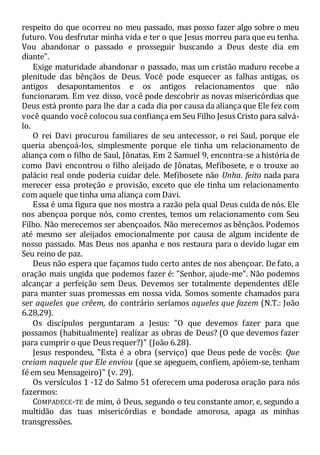 respeito do que ocorreu no meu passado, mas posso fazer algo sobre o meu
futuro. Vou desfrutar minha vida e ter o que Jesus morreu para que eu tenha.
Vou abandonar o passado e prosseguir buscando a Deus deste dia em
diante".
Exige maturidade abandonar o passado, mas um cristão maduro recebe a
plenitude das bênçãos de Deus. Você pode esquecer as falhas antigas, os
antigos desapontamentos e os antigos relacionamentos que não
funcionaram. Em vez disso, você pode descobrir as novas misericórdias que
Deus está pronto para lhe dar a cada dia por causa da aliança que Ele fez com
você quando você colocou sua confiança em Seu Filho Jesus Cristo para salvá-
lo.
O rei Davi procurou familiares de seu antecessor, o rei Saul, porque ele
queria abençoá-los, simplesmente porque ele tinha um relacionamento de
aliança com o filho de Saul, Jônatas. Em 2 Samuel 9, encontra-se a história de
como Davi encontrou o filho aleijado de Jônatas, Mefibosete, e o trouxe ao
palácio real onde poderia cuidar dele. Mefibosete não Unha. feito nada para
merecer essa proteção e provisão, exceto que ele tinha um relacionamento
com aquele que tinha uma aliança com Davi.
Essa é uma figura que nos mostra a razão pela qual Deus cuida de nós. Ele
nos abençoa porque nós, como crentes, temos um relacionamento com Seu
Filho. Não merecemos ser abençoados. Não merecemos as bênçãos. Podemos
até mesmo ser aleijados emocionalmente por causa de algum incidente de
nosso passado. Mas Deus nos apanha e nos restaura para o devido lugar em
Seu reino de paz.
Deus não espera que façamos tudo certo antes de nos abençoar. De fato, a
oração mais ungida que podemos fazer é: "Senhor, ajude-me". Não podemos
alcançar a perfeição sem Deus. Devemos ser totalmente dependentes dEle
para manter suas promessas em nossa vida. Somos somente chamados para
ser aqueles que crêem, do contrário seríamos aqueles que fazem (N.T.: João
6.28,29).
Os discípulos perguntaram a Jesus: "O que devemos fazer para que
possamos (habitualmente) realizar as obras de Deus? (O que devemos fazer
para cumprir o que Deus requer?)" (João 6.28).
Jesus respondeu, "Esta é a obra (serviço) que Deus pede de vocês: Que
creiam naquele que Ele enviou (que se apeguem, confiem, apóiem-se, tenham
fé em seu Mensageiro)" (v. 29).
Os versículos 1 -12 do Salmo 51 oferecem uma poderosa oração para nós
fazermos:
COMPADECE-TE de mim, ó Deus, segundo o teu constante amor, e, segundo a
multidão das tuas misericórdias e bondade amorosa, apaga as minhas
transgressões.
 