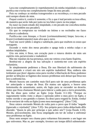 Lava-me completamente (e repetidamente) da minha iniqüidade e culpa, e
purifica-me e torna-me completamente limpo do meu pecado.
Pois eu conheço as minhas transgressões e as reconheço, e o meu pecado
está sempre diante de mim.
Pequei contra ti, contra ti somente, e fiz o que é mal perante os teus olhos,
de maneira que serás tido por justo no teu falar e puro no teu julgar.
Eu nasci na (num estado de) iniqüidade, e em pecado me concebeu minha
mãe (e eu também sou pecador).
Eis que te comprazes na verdade no íntimo e no recôndito me fazes
conhecer a sabedoria.
Purifica-me com hissopo, e ficarei (cerimonialmente) limpo; lava-me, e
ficarei (verdadeiramente) mais alvo que a neve.
Faze-me ouvir júbilo e alegria e satisfação, para que exultem os ossos que
esmagaste.
Esconde o rosto dos meus pecados e apaga toda a minha culpa e as
minhas iniqüidades.
Cria em mim, ó Deus, um coração puro e renova dentro de mim um
espírito reto, perseverante e inabalável.
Não me repulses da tua presença, nem me retires o teu Santo Espírito.
Restitui-me a alegria da tua salvação e sustenta-me com um espírito
voluntário.
Se simplesmente pedirmos a Deus, Ele nos libertará do sofrimento do
nosso passado e criará em nós um espírito inabalável. Mas, embora não
tenhamos que fazer alguma coisa para receber a libertação de Deus, podemos
perder as bênçãos se fugimos dos nossos problemas sem deixar que Deus nos
leve a enfrentá-los.
Moisés buscou um caminho mais fácil para sair de seus problemas após
ter antecipado o tempo de Deus. Ele matou um egípcio, e houve uma
testemunha do assassinato; assim, ele fugiu para se esconder no deserto.
Antes que Deus chamasse Moisés para liderar a saída para a terra prometida,
Ele lhe disse para voltar ao Egito (veja Êxodo 3-1-10): "Porque eu
seguramente tenho visto o abuso e opressão sobre o meu povo no Egito, e
tenho ouvido o seu gemido e clamor, Eu desci para resgatá-lo. Então, venha!
Eu te enviarei de volta ao Egito [como meu mensageiro]" (Atos 7.34).
Deus estava enviando Moisés de volta para o povo que O tinha "negado
(ignorado e rejeitado)" (Atos 7.35)- Seu próprio povo tinha debochado dEle
dizendo: "Quem te pôs por príncipe e juiz sobre nós"? (veja Êxodo 2.14).
Moisés, provavelmente, não ficou empolgado em ter de voltar e enfrentar
seus problemas no Egito.
Deus nem sempre nos chama para voltarmos fisicamente a um lugar em
que estivemos. Mas se, por exemplo, tivemos um tempo difícil submetendo-
 