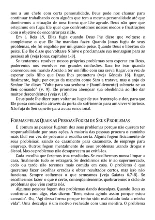 nos a um chefe com certa personalidade, Deus pode nos chamar para
continuar trabalhando com alguém que tem a mesma personalidade até que
dominemos a situação de uma forma que Lhe agrade. Deus não quer que
estejamos em fuga; Ele quer que confrontemos nossos medos e frustrações
com o objetivo de encontrar paz nEle.
Em 1 Reis 19, Elias fugia quando Deus lhe disse que voltasse e
completasse o que Ele lhe mandara fazer. Quando Jonas fugiu de seus
problemas, ele foi engolido por um grande peixe. Quando Deus o libertou do
peixe, Ele lhe disse que voltasse Nínive e proclamasse sua mensagem para as
pessoas ali (veja Jonas, capítulos 1-3).
Se tentarmos resolver nossos próprios problemas sem esperar em Deus,
poderemos nos envolver em grandes confusões. Sara fez isso quando
convenceu seu marido Abraão a ter um filho com sua serva Hagar, em vez de
esperar pelo filho que Deus lhes prometera (veja Gênesis 16). Hagar,
finalmente, fugiu por causa da maneira como Sara a tratava, mas o anjo do
Senhor lhe disse: "Volte para sua senhora e (humildemente) submeta-se ao
Seu comando" (v. 9). Ele prometeu abençoar sua obediência ao lhe dar
muitos descendentes (veja v. 10).
Deus pode lhe dizer para voltar ao lugar de sua frustração e dor, para que
Ele possa conduzi-lo através da porta do sofrimento para um viver vitorioso.
Não fuja do Seu convite para a cura emocional.
FORMAS PELAS QUAIS AS PESSOAS FOGEMDE SEUS PROBLEMAS
É comum as pessoas fugirem dos seus problemas porque não querem ter
responsabilidade por suas ações. A maioria das pessoas procura o caminho
mais fácil em vez de procurar a escolha certa. Alguns fogem fisicamente de
seus problemas, saindo de casamento para casamento, de emprego para
emprego. Outros fogem mentalmente de seus problemas usando drogas e
álcool. Mas os problemas não desaparecem ao evitá-los.
Cada escolha que fazemos traz resultados. Se escolhermos nunca limpar a
casa, finalmente tudo se estragará. Se decidirmos não ir ao supermercado,
cedo ou tarde não teremos mais comida em casa. O problema é que
queremos fazer escolhas erradas e obter resultados certos, mas isso não
funciona. Sempre colhemos o que semeamos (veja Gaiatas 6.7-8). Se
escolhermos fazer o que é certo, conseqüentemente, quebraremos o ciclo de
problemas que vêm contra nós.
Algumas pessoas fogem dos problemas dando desculpas. Quando Deus as
confronta com algo, elas dizem: "Bem, estou agindo assim porque estou
cansado". Ou, "Agi dessa forma porque tenho sido maltratado toda a minha
vida". Uma desculpa é um motivo recheado com uma mentira. O problema
 