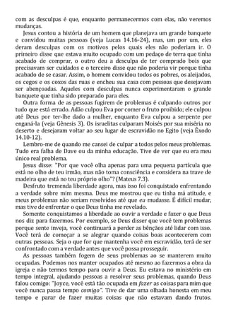 com as desculpas é que, enquanto permanecermos com elas, não veremos
mudanças.
Jesus contou a história de um homem que planejava um grande banquete
e convidou muitas pessoas (veja Lucas 14.16-24), mas, um por um, eles
deram desculpas com os motivos pelos quais eles não poderiam ir. O
primeiro disse que estava muito ocupado com um pedaço de terra que tinha
acabado de comprar, o outro deu a desculpa de ter comprado bois que
precisavam ser cuidados e o terceiro disse que não poderia vir porque tinha
acabado de se casar. Assim, o homem convidou todos os pobres, os aleijados,
os cegos e os coxos das ruas e encheu sua casa com pessoas que desejavam
ser abençoadas. Aqueles com desculpas nunca experimentaram o grande
banquete que tinha sido preparado para eles.
Outra forma de as pessoas fugirem de problemas é culpando outros por
tudo que está errado. Adão culpou Eva por comer o fruto proibido; ele culpou
até Deus por ter-lhe dado a mulher, enquanto Eva culpou a serpente por
enganá-la (veja Gênesis 3). Os israelitas culparam Moisés por sua miséria no
deserto e desejaram voltar ao seu lugar de escravidão no Egito (veja Êxodo
14.10-12).
Lembro-me de quando me cansei de culpar a todos pelos meus problemas.
Tudo era falha de Dave ou da minha educação. Tive de ver que eu era meu
único real problema.
Jesus disse: "Por que você olha apenas para uma pequena partícula que
está no olho de teu irmão, mas não toma consciência e considera na trave de
madeira que está no teu próprio olho"? (Mateus 7.3).
Desfruto tremenda liberdade agora, mas isso foi conquistado enfrentando
a verdade sobre mim mesma. Deus me mostrou que eu tinha má atitude, e
meus problemas não seriam resolvidos até que eu mudasse. É difícil mudar,
mas tive de enfrentar o que Deus tinha me revelado.
Somente conquistamos a liberdade ao ouvir a verdade e fazer o que Deus
nos diz para fazermos. Por exemplo, se Deus disser que você tem problemas
porque sente inveja, você continuará a perder as bênçãos até lidar com isso.
Você terá de começar a se alegrar quando coisas boas acontecerem com
outras pessoas. Seja o que for que mantenha você em escravidão, terá de ser
confrontado com a verdade antes que você possa prosseguir.
As pessoas também fogem de seus problemas ao se manterem muito
ocupadas. Podemos nos manter ocupados até mesmo ao fazermos a obra da
igreja e não termos tempo para ouvir a Deus. Eu estava no ministério em
tempo integral, ajudando pessoas a resolver seus problemas, quando Deus
falou comigo: "Joyce, você está tão ocupada em fazer as coisas para mim que
você nunca passa tempo comigo". Tive de dar uma olhada honesta em meu
tempo e parar de fazer muitas coisas que não estavam dando frutos.
 