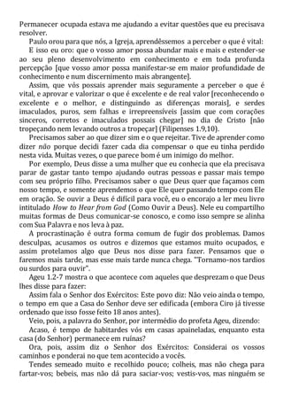 Permanecer ocupada estava me ajudando a evitar questões que eu precisava
resolver.
Paulo orou para que nós, a Igreja, aprendêssemos a perceber o que é vital:
E isso eu oro: que o vosso amor possa abundar mais e mais e estender-se
ao seu pleno desenvolvimento em conhecimento e em toda profunda
percepção [que vosso amor possa manifestar-se em maior profundidade de
conhecimento e num discernimento mais abrangente].
Assim, que vós possais aprender mais seguramente a perceber o que é
vital, e aprovar e valorizar o que é excelente e de real valor [reconhecendo o
excelente e o melhor, e distinguindo as diferenças morais], e serdes
imaculados, puros, sem falhas e irrepreensíveis [assim que com corações
sinceros, corretos e imaculados possais chegar] no dia de Cristo [não
tropeçando nem levando outros a tropeçar] (Filipenses 1.9,10).
Precisamos saber ao que dizer sim e o que rejeitar. Tive de aprender como
dizer não porque decidi fazer cada dia compensar o que eu tinha perdido
nesta vida. Muitas vezes, o que parece bom é um inimigo do melhor.
Por exemplo, Deus disse a uma mulher que eu conhecia que ela precisava
parar de gastar tanto tempo ajudando outras pessoas e passar mais tempo
com seu próprio filho. Precisamos saber o que Deus quer que façamos com
nosso tempo, e somente aprendemos o que Ele quer passando tempo com Ele
em oração. Se ouvir a Deus é difícil para você, eu o encorajo a ler meu livro
intitulado How to Hear from God (Como Ouvir a Deus). Nele eu compartilho
muitas formas de Deus comunicar-se conosco, e como isso sempre se alinha
com Sua Palavra e nos leva à paz.
A procrastinação é outra forma comum de fugir dos problemas. Damos
desculpas, acusamos os outros e dizemos que estamos muito ocupados, e
assim protelamos algo que Deus nos disse para fazer. Pensamos que o
faremos mais tarde, mas esse mais tarde nunca chega. "Tornamo-nos tardios
ou surdos para ouvir".
Ageu 1.2-7 mostra o que acontece com aqueles que desprezam o que Deus
lhes disse para fazer:
Assim fala o Senhor dos Exércitos: Este povo diz: Não veio ainda o tempo,
o tempo em que a Casa do Senhor deve ser edificada (embora Ciro já tivesse
ordenado que isso fosse feito 18 anos antes).
Veio, pois, a palavra do Senhor, por intermédio do profeta Ageu, dizendo:
Acaso, é tempo de habitardes vós em casas apaineladas, enquanto esta
casa (do Senhor) permanece em ruínas?
Ora, pois, assim diz o Senhor dos Exércitos: Considerai os vossos
caminhos e ponderai no que tem acontecido a vocês.
Tendes semeado muito e recolhido pouco; colheis, mas não chega para
fartar-vos; bebeis, mas não dá para saciar-vos; vestis-vos, mas ninguém se
 